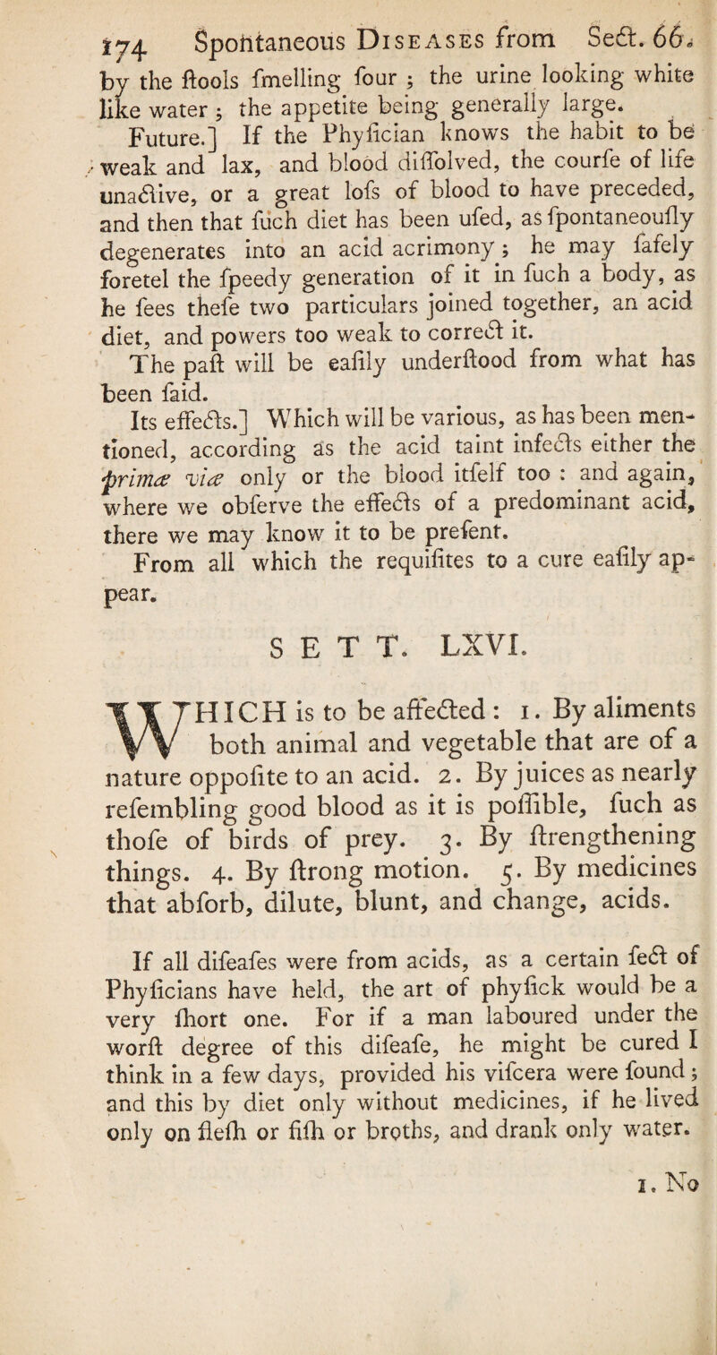 by the ftools finelling four ; the urine looking white like water ; the appetite being generally large. Future.] If the Phyfician knows the habit to be weak and lax, and blood cliffolved, the courfe of life unadive, or a great lofs of blood to have preceded, and then that fuch diet has been ufed, as fpontaneoufly degenerates into an acid acrimony^ he may fafely foretel the fpeedy generation of it in fuch a body, as he fees thefe two particulars joined together, an acid diet, and powers too weak to corred it. The pad will be eafily underftood from what has been faid. Its effeds.] Which will be various, as has been men¬ tioned, according as the acid taint infeds either the ‘prim# cvi(£ only or the biood itfelf too : and again, where v/e obferve the effeds of a predominant acid, there we may know it to be prefent. From all which the requifites to a cure eafily ap¬ pear. SETT. LXVI. WHICH is to be affeded : i. By aliments both animal and vegetable that are of a nature oppofite to an acid. 2. By juices as nearly refembling good blood as it is poffible, fuch as thofe of birds of prey. 3. By lengthening things. 4. By ftrong motion. 5. By medicines that abforb, dilute, blunt, and change, acids. If all difeafes were from acids, as a certain fed of Phyficians have held, the art of phyfick would be a very fhort one. For if a man laboured under the word: degree of this difeafe, he might be cured I think in a few days, provided his vifcera were found; and this by diet only without medicines, if he lived only on flelh or fifh or broths, and drank only water. 1. No