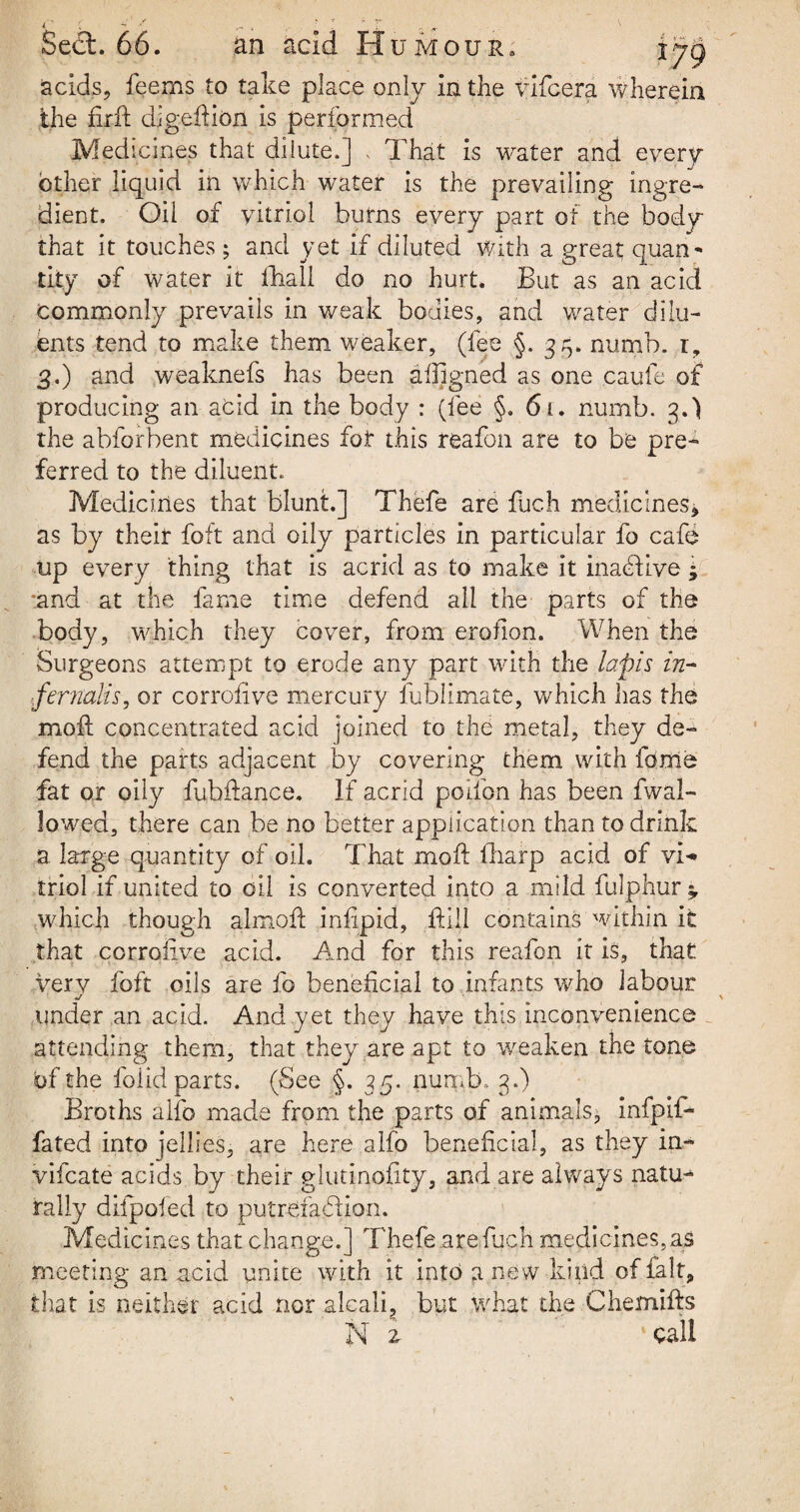 acids, feems to take place only in the vifcera wherein the firft digeftion is performed Medicines that dilute.] , That is -water and every other liquid in which water is the prevailing ingre¬ dient. Oil of vitriol burns every part of the body that it touches ; and yet if diluted with a great quan¬ tity of water it fhali do no hurt. But as an acid commonly prevails in weak bodies, and water dilu¬ ents tend to make them weaker, (fee §. 35. numb, r, 3.) and weaknefs has been aligned as one caufe of producing an acid in the body : (fee §. 61. numb. 3.) the abforbent medicines fot this reafon are to be pre- ferred to the diluent. Medicines that blunt.] Thefe are fuch medicines* as by their foft and oily particles in particular fo cafe up every thing that is acrid as to make it inactive * 'and at the fame time defend all the parts of the body, which they cover, from erofion. When the Surgeons attempt to erode any part with the lapis in- %fernaKs, or corrofive mercury fublimate, which has the moft concentrated acid joined to the metal, they de¬ fend the parts adjacent by covering them with feme fat or oily fubftance. If acrid poifon has been fwal- lowed, there can be no better application than to drink a large quantity of oil. That moft fharp acid of vi¬ triol if united to oil is converted into a mild fulphur which though almoft infipid, ftill contains within it that corrofive acid. And for this reafon it is, that very foft oils are fo beneficial to infants who labour J under an acid. And yet they have this inconvenience attending them, that they are apt to weaken the tone bf the foiid parts. (See §. 35. numb. 3.) Broths alfo made from the parts of animals, infpif- fated into jellies, are here alfo beneficial, as they in- vifcate acids by their glutinofity, and are always natu¬ rally difpofed to putrefaction. Medicines that change.] Thefe .are.fuch medicines,as meeting an acid unite with it into anew kind of fait, that is neither acid nor alcali, but what the Chemifts N 2 % call