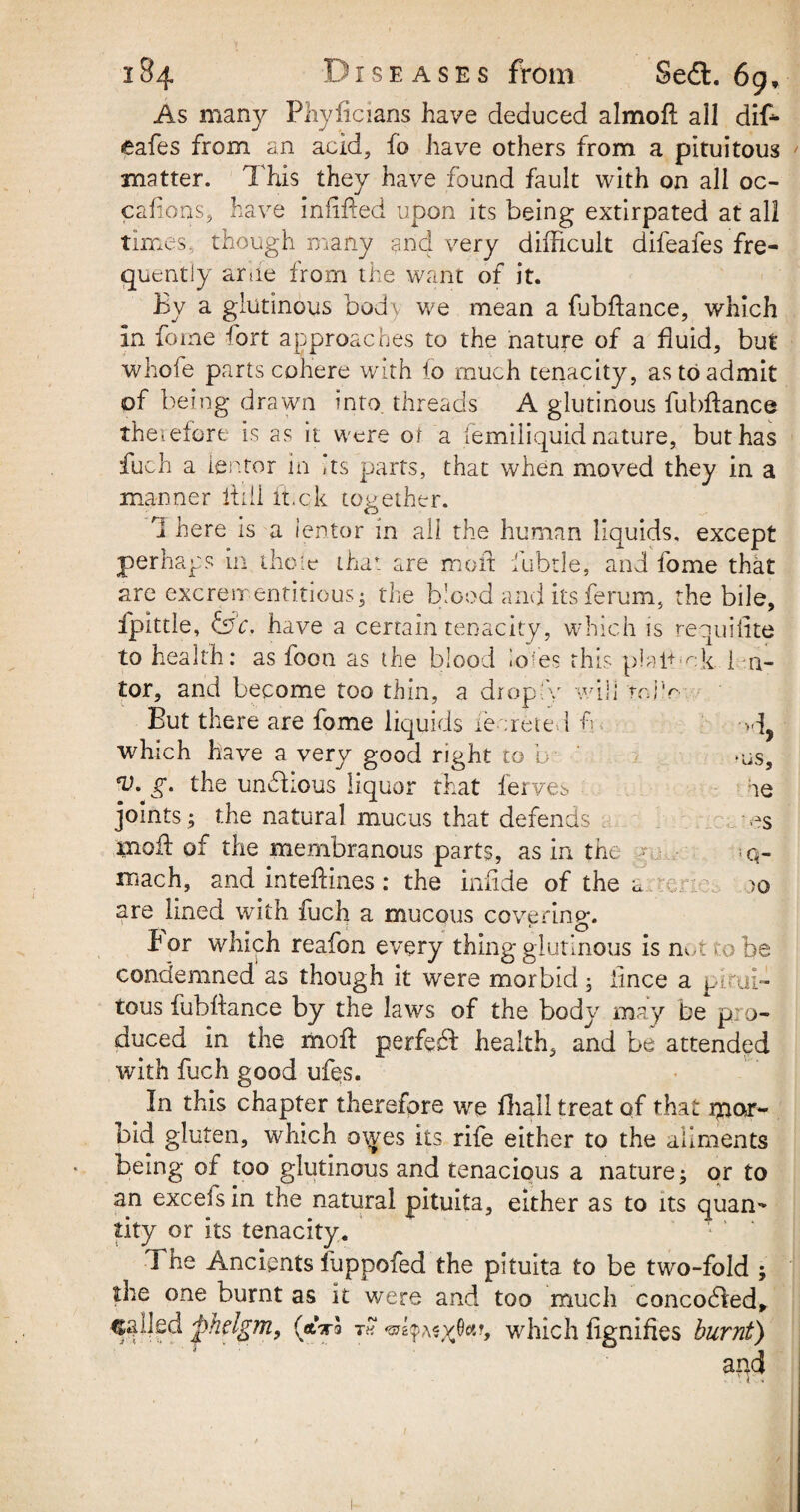 As many Phyficians have deduced almoft all diffi eafes from an acid, fo have others from a pituitous matter. This they have found fault with on all oc- caftons, have infixed upon its being extirpated at all times, though many and very difficult difeafes fre¬ quently arue from the want of it. By a glutinous bod) we mean a ffibftance, which in feme fort approaches to the nature of a fluid, but whofe parts cohere with fo much tenacity, as to admit of being drawn into threads A glutinous ffibftance therefore is as it were of a iemiliquid nature, but has fuch a ientor in Its parts, that when moved they in a manner ftdl it.ck together. ri here is a ientor in all the human liquids, except perhaps in theie that are moil lubtle, and fome that are excrementitious; the blood and its ferum, the bile, fpittle, &c. have a certain tenacity, which is requiiite to health: as foon as the blood lofes this plaftmk 1 n- tor, and become too thin, a dr op A will roi'r But there are fome liquids re ;reted ft >d, which have a very good right to b -us, g» the unffiious liquor that ferves ae joints ; the natural mucus that defends es tnoft of the membranous parts, as in the ■ .q- roach, and inteftines: the infide of the a c. jo are lined with fuch a mucous covering. I or which reafon every thing glutinous is not to be condemned as though it were morbid; iince a pitui¬ tous ffibftance by the laws of the body may be p: o- duced in the moft perfeft health, and be attended with fuch good ufqs. . In this chapter therefore we fhall treat of that mor¬ bid gluten, which owes its rife either to the aliments being of too glutinous and tenacious a nature; or to an excels in the natural pituita, either as to its quan¬ tity or its tenacity. The Ancients fuppofed the pituita to be two-fold ; the one burnt as it were and too much concodled, called fhdgmy (aVa t« which ftgnifies burnt) and i -