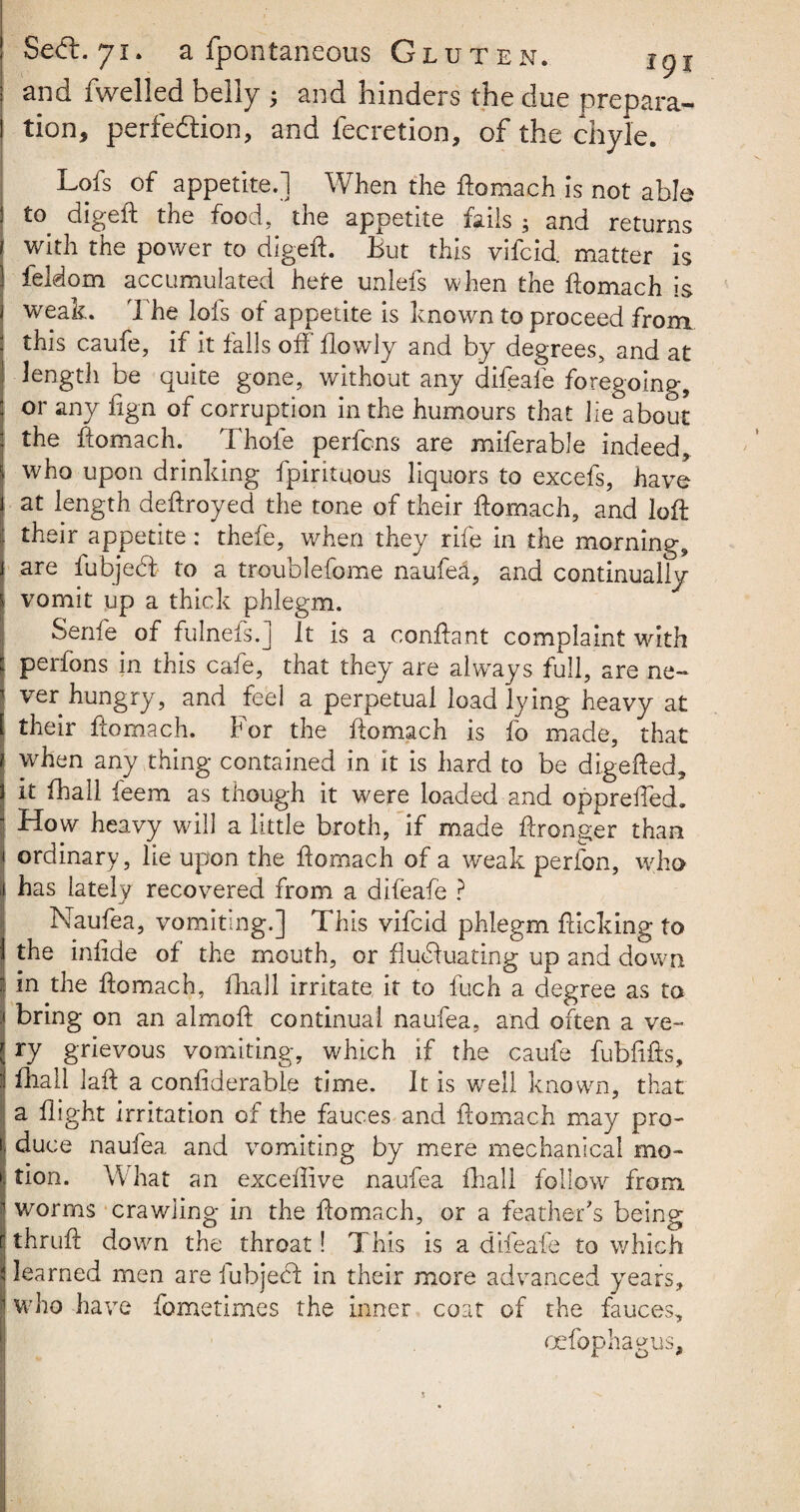 and fwelled belly ; and hinders the due prepara¬ tion, perfection, and fecretion, of the chyle. Lofs of appetite.] When the ftomach is not able to digeft the food, the appetite fails ; and returns with the power to digeft. But this vifcid. matter is feldom accumulated here unlefs when the ftomach is weak. The lofs of appetite is known to proceed from this caufe, if it falls off flowly and by degrees, and at length be quite gone, without any difeafe foregoing, or any fign of corruption in the humours that lie about the ftomach. Thofe perfcns are miferable indeed, who upon drinking fpirituous liquors to excefs, have at length deftroyed the tone of their ftomach, and loft their appetite: thefe, when they rife in the morning, are fubjed to a troublefome naufea, and continually vomit up a thick phlegm. Senfe of fulnefs.] it is a conftant complaint with perfons in this cafe, that they are always full, are ne¬ ver hungry, and feel a perpetual load lying heavy at their ftomach. For the ftomach is fo made, that when any thing contained in it is hard to be digefted, it fhall feem as though it were loaded and opprefted. How heavy will a little broth, if made ftronger than ordinary, lie upon the ftomach of a weak perfon, who has lately recovered from a difeafe ? Naufea, vomiting.] This vifcid phlegm flicking to the infide of the mouth, or fluctuating up and down in the ftomach, fhall irritate it to fuch a degree as to bring on an almoft continual naufea, and often a ve¬ ry grievous vomiting, which if the caufe fubftfts, fhall laft a confiderable time. It is well known, that a flight irritation of the fauces and ftomach may pro¬ duce naufea and vomiting by mere mechanical mo¬ tion. What an exceflive naufea fhall follow from worms crawling in the ftomach, or a feather's being thruft down the throat! This is a difeafe to which learned men are fubjebf in their more advanced years, who have fometimes the inner coat of the fauces, oefophagus. 5