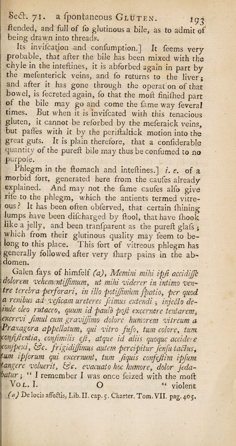 ftepded, and full of fo glutinous a bile, as to admit of being drawn into threads. Its invocation and confumption,] It feems very probable, that after the bile has been mixed with the chyle in the inteftines, it is abforbed again in part by the mefenterick veins, and fo returns to the liver ; and after it has gone through the operafon of that bowel, is fecreted again, fo that the mod: finifhed part of the bile may go and come the fame way feveral times. But when it is invifcated with this tenacious gluten, it cannot be reforbed by the meferaick veins, but pafles with it by the periftaltick motion into the great guts. It is plain therefore, that a confiderable quantity of the pureft bile may thus be confumed to no : purpoie. Phlegm in the ftomach and inteftines.] i. e. of a i morbid fort, generated here from the caufes already explained. And may not the fame caufes alfo give S rife to the phlegm, which the antients termed vitre- I ous • P has been often oblerved, that certain fhining i lumps have been difcharged by ftool, that have iliook like a jelly, and been transparent as the pureft glafs; 1 which from their glutinous quality may feem to be- i; long to this place. This fort of vitreous phlegm has 3 generally followed after very fharp pains in the ab- I domen. Galen fays of himfelf (a), Memini mihi ipft adcidijjb i dolorem vehementijftmum, ut mihi viderer in intimo ven~ |\tre terebra perforari, in illo potijjimum j’patio, per quod a rembus ad veficam ureteres fcimus extendi injecio de- wnde oleo rutaceo, quum id pauib poft excernere tentarem$ i excrevi Jimui cum gravijfimo dolor e humor em vitreum a ]Praxagora appellaium, qui vitro fufo, turn colore, turn \confijientia, conjhmhs eft, atque id aliis quoque accidere iconjpexi, &c. frigidijjimus autem percipitur fenfu iachts, turn ipjorum qui excermnt, turn ftquis confeftim ipfum dangere voluerit, &V. evacuato hoc humore, dolor jeda~ hatur; “ f remember I was once feized with the moft Vol. I. O <s violent ! (a) DelocisafTeftis.* Lib.II. cap. 5. Charter. Tom. VII. pag.405. I