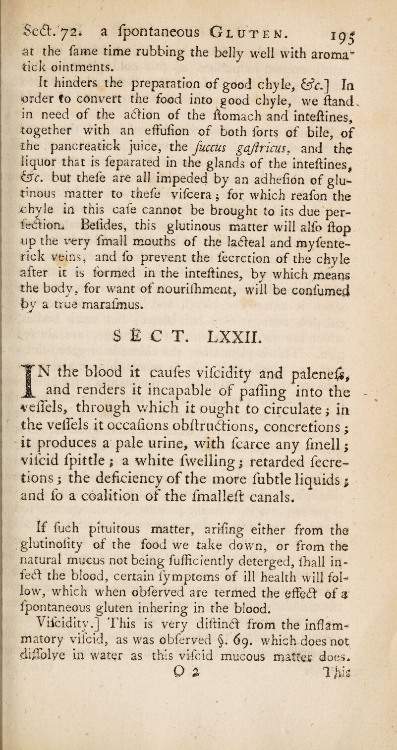 at the fame time rubbing the belly well with aroma tick ointments. It hinders the preparation of good chyle, &k.] In order fo convert the food into good chyle, we Hand, in need of the acdion of the ftomach and inteftines, together with an effufion of both forts of bile, of the pancreatick juice, the fucciis gajlricus, and the liquor that is feparated in the glands of the inteftines, fere, but thefe are all impeded by an adhefion of glu¬ tinous matter to thefe vifeera; for which reafon the chyle in this cafe cannot be brought to its due per¬ fection. Belides, this glutinous matter will alfo ftop up the very fmail mouths of the ladleal and myfente- rick veins, and fo prevent the fecrction of the chyle after it is formed in the inteftines, by which means the body, for want of nourifhment, will be confumed by a true maraimus. ' SECT. LXXIL IN the blood it caufes vifeidity and palene#, and renders it incapable of paffing into the ^effels, through which it ought to circulate; in the veffels it occafions obftrudtions, concretions; it produces a pale urine, with fcarce any fmell; viicid fpittle ; a white fwelling; retarded fecre- tions; the deficiency of the more fubtle liquids $ and fo a coalition of the fmallefo canals. If fuch pituitous matter, ariftng either from the glutinoiity of the food we take down, or from the natural mucus not being fufficiently deterged, fhall in- fed! the blood, certain fymptoms of ill health will fol¬ low, which when obferved are termed the eftedt of a fpontaneous gluten inhering in the blood. Vifeidity.] This is very diftindf from the inflam¬ matory viicid, as was obferved §. 69. which does not diftplye in water as this vi-feid mucous matter does. O % Thk