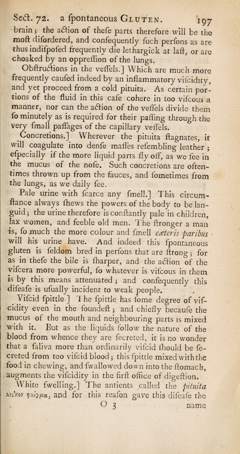 brain; the adion of thefe parts therefore will be the moft difordered, and confequently fuch perfons as are thus indifpofed frequently die lethargick at laft, or are choaked by an opprellion of the lungs. Obftru&ions in the veflels.] Which are much more frequently caufed indeed by an inflammatory vifcidity, and yet proceed from a cold pituita. As certain por¬ tions of the fluid in this cafe cohere in too vifcous a manner, nor can the adion of the veflels divide them fo minutely as is required for their palling through the very fmall paffages of the capillary veflels. Concretions.] Wherever the pituita Magnates, it will coagulate into denfe malTes refembling leather ; efpecially if the more liquid parts fly off, as we fee in the mucus of the nofee Such concretions are often¬ times thrown up from the fauces, and fometimes from the lungs, as we daily fee. Pale urine with fcarce any fmell.] This circum- fiance always fhews the powers of the body to be lan¬ guid; the urine therefore isconftantly pale in children, lax women, and feeble old men. The flronger a man is, fo much the more colour and fmell ceteris paribus will his urine have. And indeed this fpontaneous gluten is feldom bred in perfons that are ffrong • for as in thefe the bile is fharper, and the adion of the vifcera more powerful, fo whatever is vifcous in them is by this means attenuated ; and confequently this dileafe is ufually incident to weak people. ^ Vifcid fpittle.] T he fpittle has fome degree of vif- ; cidity even in the founded;; and chiefly becaufe the I mucus of the mouth and neighbouring parts is mixed ! with it. But as the liquids follow the nature of the 1 blood from whence they are fecreted, it is no wonder that a faliva more than ordinarily vifcid lliould be fe¬ creted from too vifcid blood; this fpittle mixed with the food in chewing, and fwallowed down into the ftomach, , augments the vifeidity in the firft office of digeftion. White fwelling.] The antients called the pituita vim (ptew&y and for this reafon gave this difeafe the 0 3 name