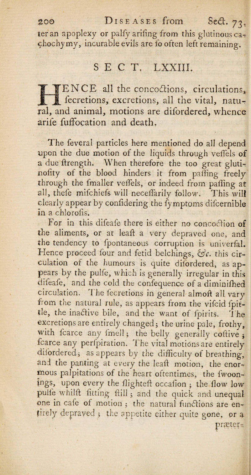 ter an apoplexy or palfy ariiing from this glutinous cat chochymy, incurable evils are fo often left remaining. SECT. LXXIII. HENCE all the concodions, circulations* fecretions, excretions, all the vital, natu¬ ral, and animal, motions are difordered, whence arife fuffocation and death. The feveral particles here mentioned do all depend upon the due motion of the liquids through velfels of a due ftrength. When therefore the too great gluti- nofity of the blood hinders it from palling freely through the fmaller velfels, or indeed from palling at all, thefe mifchiefs will necelfarily follow. This will clearly appear by confidering the fy mptoms difcernible in a chlorofis. For in this difeafe there is either no concodion of the aliments, or at leaf! a very depraved one, and the tendency to fpontaneous corruption is univerfal. Hence proceed four and fetid belchings, this cir¬ culation of the humours is quite difordered, as ap¬ pears by the pulfe, which is generally irregular in this difeafe, and the cold the confequence of a diminifhed circulation. The fecretions in general almoft all vary from the natural rule, as appears from the vifeid fpit- tle, the inadive bile, and the want of fpirits. The excretions are entirely changed; the urine pale, frothy, with fcarce any fmell; the belly generally coftive $ icarce any pedpiration. The vital motions are entirely difordered; as appears by the difficulty of breathing, and the panting at every the lead motion, the enor¬ mous palpitations of the heart oftentimes, the fwoon- |ngs, upon every the flighted occasion ; the flow low puife whilffc fitting frill; and the quick and unequal one in cafe of motion ; the natural fundions are en¬ tirely depraved 3 the appetite either quite gone, or a