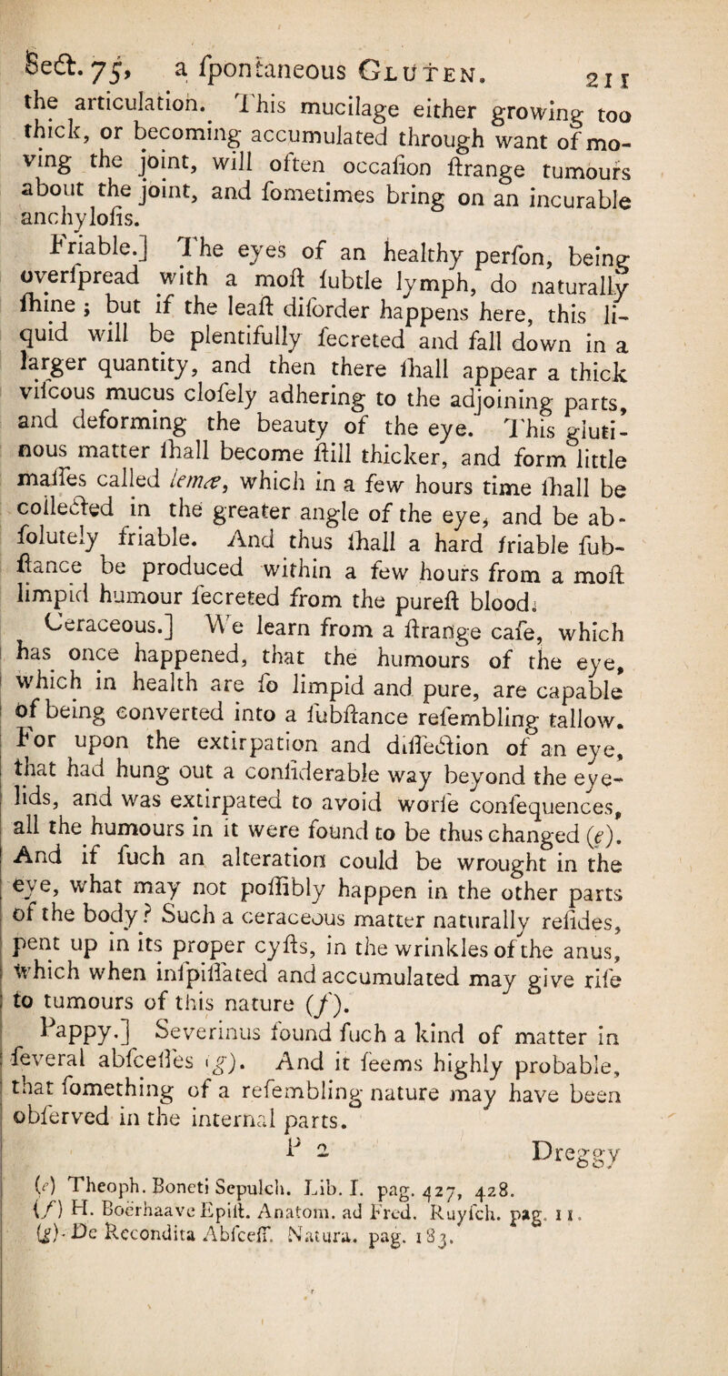 2i r the articulation.. I his mucilage either growing too thick, or becoming accumulated through want of mo¬ ving the joint, will often occafion ffrange tumours about the joint, and fometimes bring on an incurable anchylofis. Friable.] The eyes of an healthy perfon, being overlpread .with a mold lubtle lymph, do naturally mine ; but if the leaft dilorder happens here, this li¬ quid will be plentifully fecreted and fall down in a larger quantity, and then there lhall appear a thick vifcous mucus clofely adhering to the adjoining parts, and deforming the beauty of the eye. This gluti¬ nous matter lhall become hill thicker, and form little ihafles called lerna, which in a few hours time lhall be collected in the greater angle of the eye* and be ab- foluteiy friable. And thus lhall a hard friable fub- hance be produced within a few hours from a moll limpid humour fecreted from the pureft blood; Ceraceous.] We learn from a ftrange cafe, which has once happened, that the humours of the eye, which in health are fo limpid and pure, are capable of being converted into a fubftance refernbling tallow, tor upon the extirpation and dilTedhon of an eye, that had hung out a conliderabie way beyond the eye¬ lids, and was extirpatea to avoid woiie confequences, all the. humours in it were found to be thus changed (e). And if fuch an alteration could be wrought in the eye, what may not pollibly happen in the other parts of the body ? Such a ceraceous matter naturally refides, pent up in its proper cyfls, in the wrinkles of the anus, which when inlpillated and accumulated may give rile to tumours of this nature (/). lappy.] Severinus found fuch a kind of matter in feveral abfceifes ( g). And it feems highly probable, that lomething of a refernbling nature may have been obferved in the internal parts. F 2 Dreggy (d Theoph. Boneti Sepulch. Lib. I. pag. 427, 428. if) Boerhaave Epiit. Anatom, ad Fred. Ruyfch. pag. 11. Recondita AbfcdT. Nature, pag. 183.