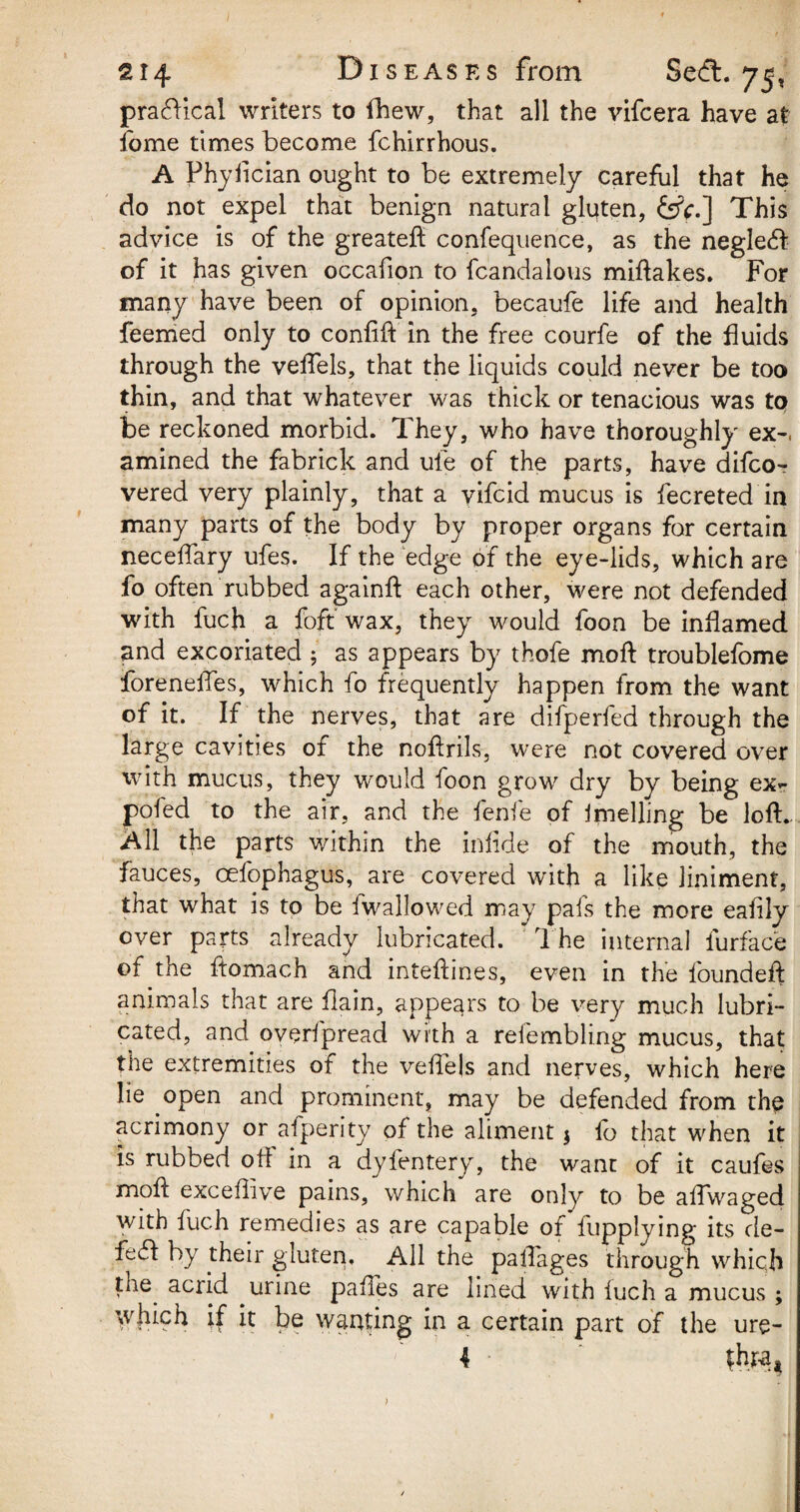 practical writers to fhew, that all the vifcera have at fome times become fchirrhous. A Phyfician ought to be extremely careful that he do not expel that benign natural gluten, &V.] This advice is of the greateft confequence, as the neglect of it has given occafion to fcandalous miftakes. For many have been of opinion, becaufe life and health feemed only to confift in the free courfe of the fluids through the veiTels, that the liquids could never be too thin, and that whatever was thick or tenacious was to be reckoned morbid. They, who have thoroughly' ex-, amined the fabrick and ule of the parts, have difco- vered very plainly, that a vifcid mucus is fecreted in many parts of the body by proper organs for certain neceftary ufes. If the edge of the eye-lids, which are fo often rubbed againft each other, were not defended with fuch a foft wax, they would foon be inflamed and excoriated 5 as appears by thofe moft troublefome foreneffes, which fo frequently happen from the want of it. If the nerves, that are difperfed through the large cavities of the noftrils, were not covered over with mucus, they would foon grow dry by being ex- poled to the air, and the fenfe of Jmelling be loft. All the parts within the inlide of the mouth, the fauces, cefophagus, are covered with a like liniment, that what is to be fwallowed may pals the more eafily over parts already lubricated. The internal furface of the ftomach and inteftines, even in the founded: animals that are flain, appears to be very much lubri¬ cated, and overfpread with a reiembling mucus, that the extremities of the velfeis and nerves, which here lie open and prominent, may be defended from the acrimony or afperity of the aliment $ fo that when it is rubbed oft in a dyfentery, the want of it caufes moft exceffive pains, which are only to be aftwaged with fuch remedies as are capable of fupplying its de- fefl: by their gluten. All the palfages through which the^ acrid urine paftes are lined with iuch a mucus ; which if it be wanting in a certain part of the ure- 4 fhpat