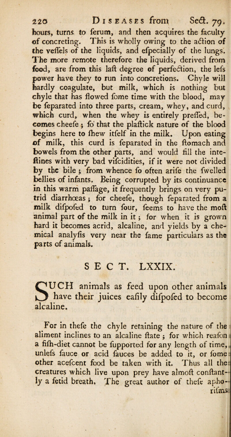 hours, turns to ferum, and then acquires the faculty of concreting. This is wholly owing to the a£lion of the veffels of the liquids, and efpecially of the lungs. The more remote therefore the liquids, derived from food, are from this laft degree of perfe&ion, the lefs power have they to run into concretions. Chyle will hardly coagulate, but milk, which is nothing but chyle that has flowed fome time with the blood, may be feparated into three parts, cream, whey, and curd, which curd, when the whey is entirely prefled, be¬ comes cheefe; fo that the plaftick nature of the blood begins here to fhew itfelf in the milk. Upon eating of milk, this curd is feparated in the flomach and bowels from the other parts, and would fill the inte- flines with very bad vifcidities, if it were not divided by the bile $ from whence fo often arife the fwelled bellies of infants. Being corrupted by its continuance in this warm pafTage, it frequently brings on very pu¬ trid diarrhoeas; for cheefe, though feparated from a milk difpofed to turn four, feems to have the moft animal part of the milk in it; for when it is grown hard it becomes acrid, alcaline, and yields by a che¬ mical analyfis very near the fame particulars as the parts of animals. SECT. LXXIX. SUCH animals as feed upon other animals have their juices eafily difpofed to become alcaline. For in thefe the chyle retaining the nature of the aliment inclines to an alcaline ftate ; for which reafon a fifh-diet cannot be fupported for any length of time, unlefs fauce or acid fauces be added to it, or fome other acefcent food be taken with it. Thus all the:; creatures which live upon prey have almoft conftant- ly a fetid breath. The great author of thefe apho-