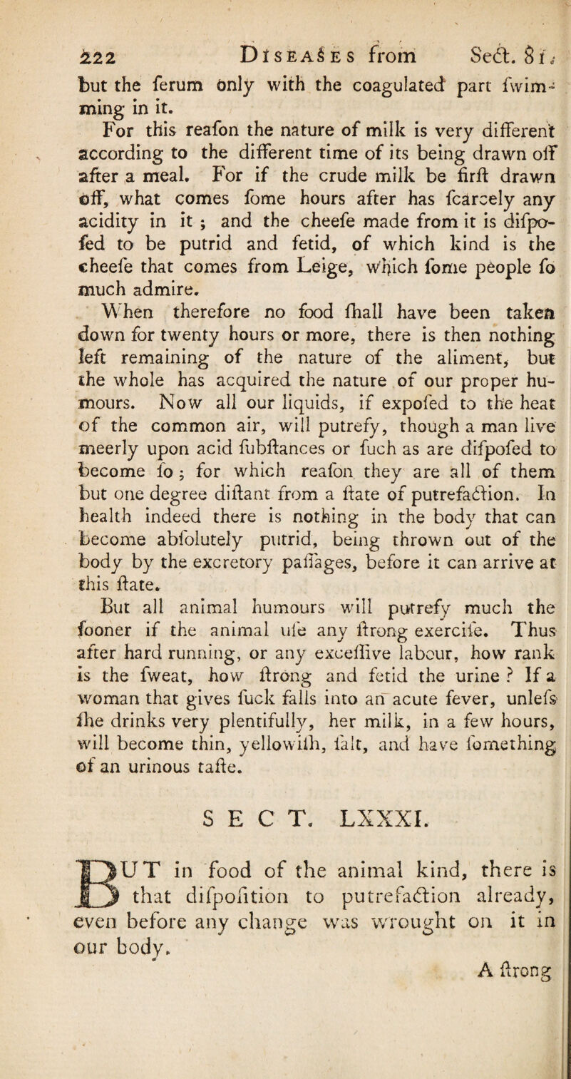 but the ferum Only with the coagulated part fwim- ming in it. For this reafon the nature of milk is very different according to the different time of its being drawn off after a meal. F'or if the crude milk be firff drawn off, what comes fome hours after has fcarcely any acidity in it ; and the cheefe made from it is difpo- fed to be putrid and fetid, of which kind is the cheele that comes from Leige, which fome people fo much admire. When therefore no food fhall have been taken down for twenty hours or more, there is then nothing left remaining of the nature of the aliment, but the whole has acquired the nature of our proper hu¬ mours. Now all our liquids, if expofed to the heat of the common air, will putrefy, though a man live meerly upon acid fubftances or fuch as are difpofed to become fo; for which reafon they are all of them but one degree diffant from a hate of putrefaction. In health indeed there is nothing in the body that can become abfolutely putrid, being thrown out of the body by the excretory paffages, before it can arrive at this ffate* But all animal humours will putrefy much the fooner if the animal ufe any ftrong exercife. Thus after hard running, or any exceffive labour, how rank is the fweat, how ftrong and fetid the urine ? If a woman that gives fuck falls into an acute fever, unlefs ike drinks very plentifully, her milk, in a few hours, will become thin, yellowifh, fait, and have fome thing of an urinous tafie. SECT, LXXXI. BUT in food of the animal kind, there is that difpolition to putrefaction already, even before any change was wrought on it in our body. A ftrong