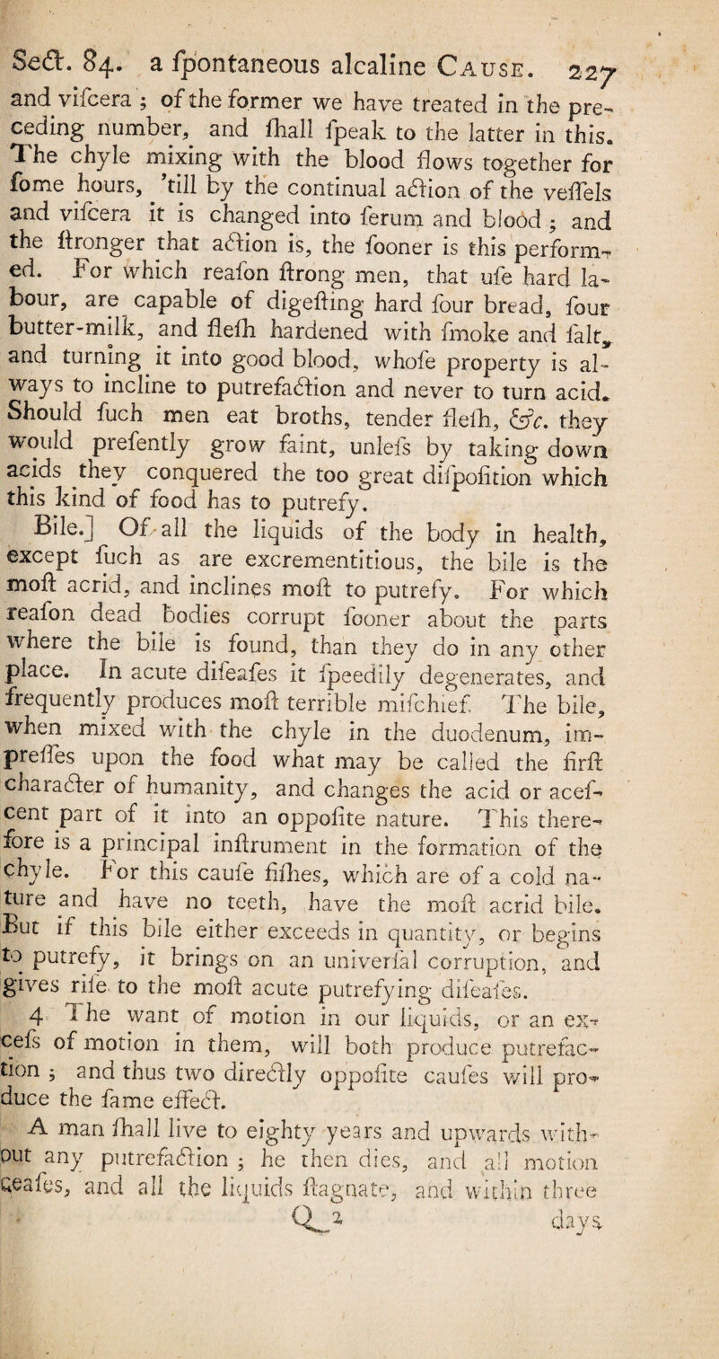and vifcera ; of the former we have treated in the pre¬ ceding number, and fliali fpeak to the latter in this. The chyle mixing with the blood flows together for fome hours,. ’till by the continual a&ion of the veffels and vifcera it is changed into ferum and blood ; and the ffronger that addon is, the fooner is this performs ed. For which reafon ftrong men, that ufe hard la¬ bour, are capable of digefbng hard four bread, four butter-milk, and flefh hardened with fmoke and fait, and turning it into good blood, whole property is al ¬ ways to incline to putrefadbon and never to turn acid. Should fuch men eat broths, tender flefh, &c. they would prefently grow faint, unlefs by taking down acids they conquered the too great difpofition which this kind of food has to putrefy. Bile.] Of all the liquids of the body in health, except fuch as are excrementitious, the bile is the moil: acrid, and inclines moil to putrefy. For which reafon dead bodies corrupt fooner about the parts where the bile is found, than they do in any other place. In acute difeafes it fpeedily degenerates, and frequently produces moil terrible mifchief The bile, when mixed with the chyle in the duodenum, inn- prefles upon the food what may be called the firft character of humanity, and changes the acid or acef- cent part of it into an oppofite nature. This there¬ fore is a principal inffrument in the formation of the chyle. For this caufe fifties, which are of a cold na¬ ture and have no teeth, have the moil acrid bile. But if this bile either exceeds in quantity, or begins to putrefy, it brings on an univerfal corruption, and gives rile to the moft acute putrefying difeafes. 4 A he want of motion in our liquids, or an ex** cefs of motion in them, will both produce putrefac¬ tion 3 and thus two direddy oppofite caufes will pro** duce the fame effiedh A man fhall live to eighty years and upwards with¬ out any putrefaction 3 he then dies, and all motion Qeafes, and all the liquids flagnate, and within three days
