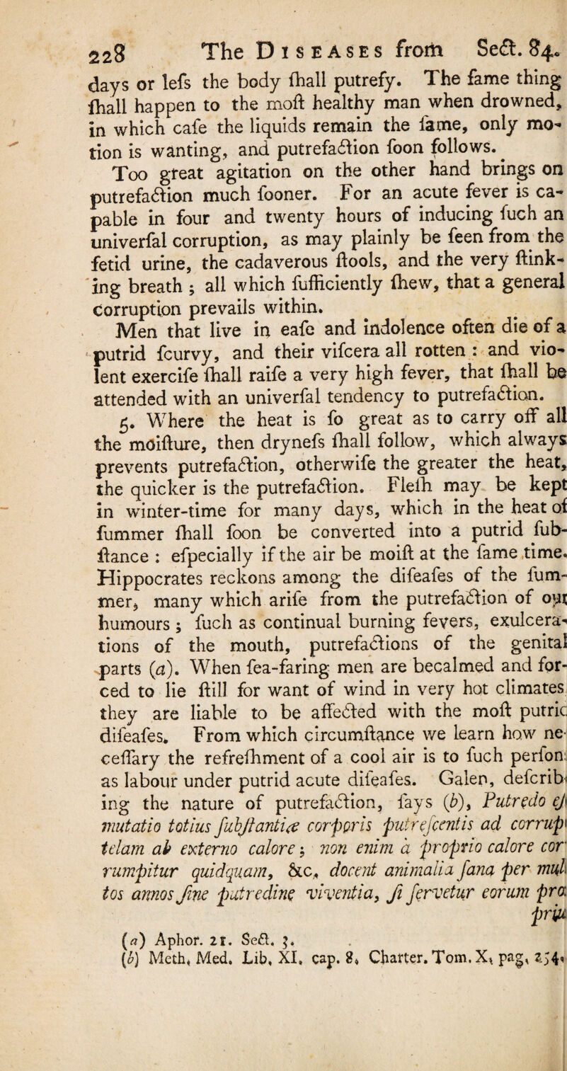 days or lefs the body fhall putrefy. The fame thing fhall happen to the moft healthy man when drowned, in which cafe the liquids remain the fame, only mo¬ tion is wanting, and putrefaction foon follows.. Too great agitation on the other hand brings on putrefaction much fooner. For an acute fever is ca¬ pable in four and twenty hours of inducing fuch an univerfal corruption, as may plainly be feen from the fetid urine, the cadaverous tools, and the very {link¬ ing breath ; all which fufficiently (hew, that a general Corruption prevails within. Men that live in eafe and indolence often die of a putrid fcurvy, and their vifcera all rotten : and vio¬ lent exercife fhall raife a very high fever, that (hall be attended with an univerfal tendency to putrefaction. 5. Where the heat is fo great as to carry off all the moiflure, then drynefs fhall follow, which always prevents putrefaction, otherwife the greater the heat, the quicker is the putrefaction. Flelh may be kept in winter-time for many days, which in the heat oi fummer fhall foon be converted into a putrid fub- flance : efpecially if the air be moifl at the fame time. Hippocrates reckons among the difeafes of the fum- mer, many which arife from the putrefaction of oyx humours ; fuch as continual burning fevers, exulcera¬ tions of the mouth, putrefactions of the genitai parts (a). When fea-faring men are becalmed and for¬ ced to lie ft ill for want of wind in very hot climates they are liable to be affected with the moft putric difeafes. From which circumftance we Learn how ne ceftary the refrefhment of a cool air is to fuch perfon: as labour under putrid acute dileafes. Galen, defcrib ing the nature of putrefaction, fays (£), Putr^do ej\ mutatio totius fubjtanti<e corporis putrejcentis ad corrupt tdam ah externo calore; non enim a propno cal ore cor rumpitur quidquam, &c, docent animalia Jana per mu,l tos arnos fine putredine viventia, fi jervetur eorum pro: priu (a) Aphor. 21. $e£l, [o) Meth, Med. Lib, XI, cap. 8, Charter. Tom. X* pag, 254,