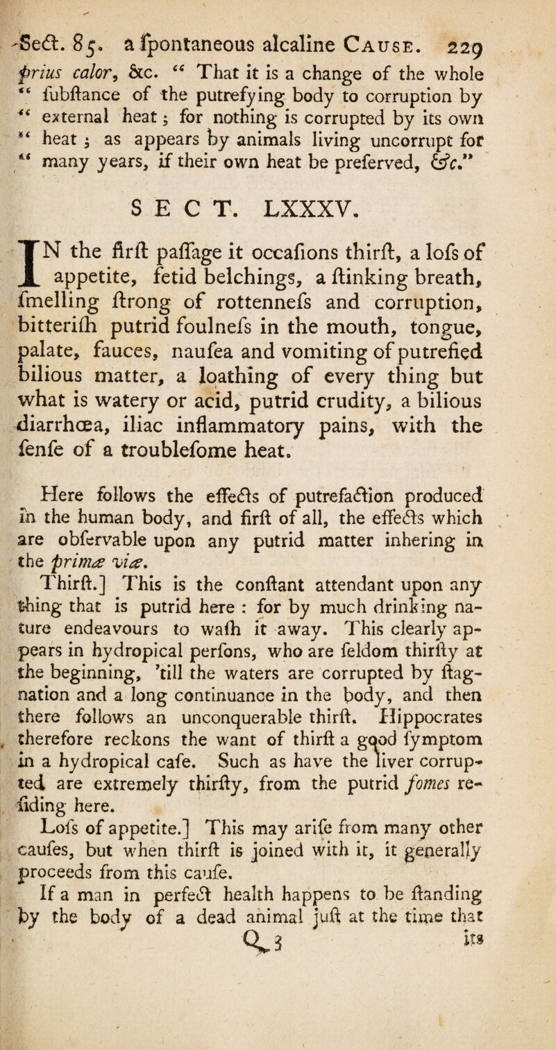 prius color, &c. “ That it is a change of the whole “ fubftance of the putrefying body to corruption by 46 external heat; for nothing is corrupted by its own heat $ as appears by animals living uncorrupt for many years, if their own heat be preferved, &c” SECT. LXXXV. IN the firft paflage it occafions thirft, a lofs of appetite, fetid belchings, a flunking breath, fmelling ftrong of rottennefs and corruption, bitterifh putrid foulnefs in the mouth, tongue, palate, fauces, naufea and vomiting of putrefied bilious matter, a loathing of every thing but what is watery or acid, putrid crudity, a bilious diarrhoea, iliac inflammatory pains, with the fenfe of a troublefome heat. Here follows the efterfts of putrefaction produced in the human body, and firft of all, the effects which are obfervable upon any putrid matter inhering in the primes via. Thirft.] This is the conftant attendant upon any thing that is putrid here : for by much drinking na¬ ture endeavours to wafh it away. This clearly ap¬ pears in hydropical perfons, who are feldom thirlly at the beginning, ’till the waters are corrupted by ftag- nation and a long continuance in the body, and then there follows an unconquerable thirft. Hippocrates therefore reckons the want of thirft a good fymptom in a hydropical cafe. Such as have the liver corrup¬ ted are extremely thirfty, from the putrid fomes re- fiding here. Lofs of appetite.] This may arife from many other caufes, but when thirft is joined with it, it generally proceeds from this caufe. If a man in perfect health happens to be ftanding by the body of a dead animal juft at the time that