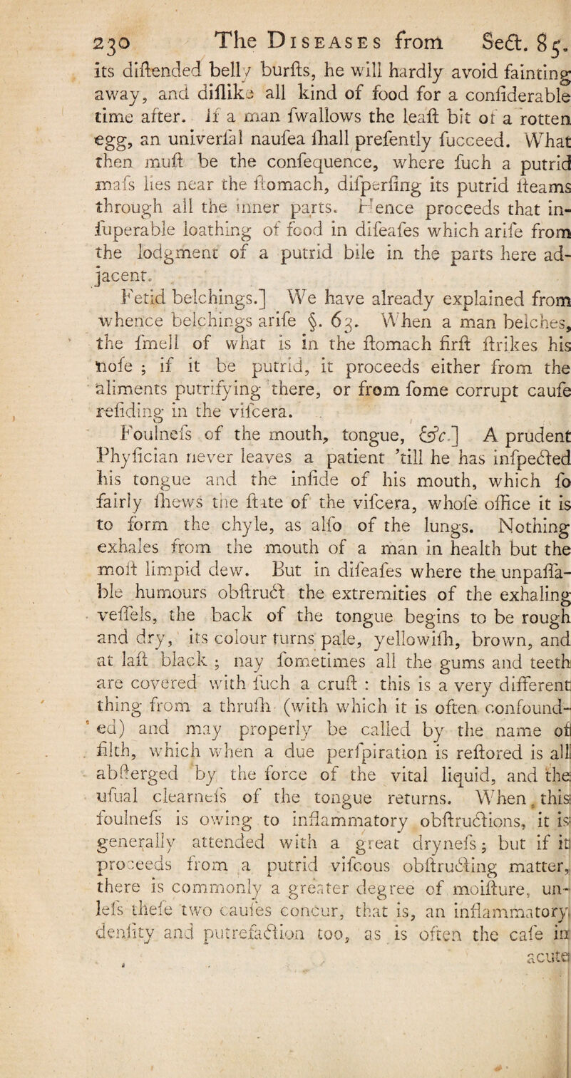 its diftended bell / burfts, he will hardly avoid fainting away, and diflike all kind of food for a coniiderable rime after, if a man fwallows the leaf! bit or a rotten egg, an univerfal naufea fliall prefently fucceed. What then muff be the confequence, where fuch a putrid mafs lies near the ftomach, difperfing its putrid fleams through all the inner parts. Hence proceeds that in- fuperable loathing of food in difeafes which arife from the lodgment of a putrid bile in the parts here ad¬ jacent; Fetid belchings.] We have already explained from whence belchings arife §. 63. When a man belches, the fmell of what is in the ftomach firft ftrikes his tiofe ; if it be putrid, it proceeds either from the aliments putrefying there, or from fome corrupt caufe refidine in the vifeera. O ^ / : > • Foulnefs of the mouth, tongue, &H] A prudent Phylician never leaves a patient ’till he has infpecled his tongue and the infide of his mouth, which fo fairly thews the ft ate of the vifeera, whole office it is to form the chyle, as alfo of the lungs. Nothing exhales from the mouth of a man in health but the moft limpid dew. But in difeafes where the unpaya¬ ble humours obftrudt the extremities of the exhaling veftels, the back of the tongue begins to be rough and dry, its colour turns pale, yellowifh, brown, and at laft black ; nay iometimes all the gums and teeth are covered with fuch a cruft : this is a very different thing from a thrufh (with which it is often confound¬ ed) and may properly be called by the name of filth, which when a due perforation is reftored is all! abfterged by the force of the vital liquid, and the ufual clearnefs of the tongue returns. When. this* foulnefs is owing to inflammatory obftruCtions, it is* generally attended with a great drynefs; but if in proceeds from a putrid vifeous obftruffiing matter, there is commonly a greater degree of moifture, un- lei s thefe two caul'es concur, that is, an inflammatory denhty and putrefaction too, as is often the cafe in acuta
