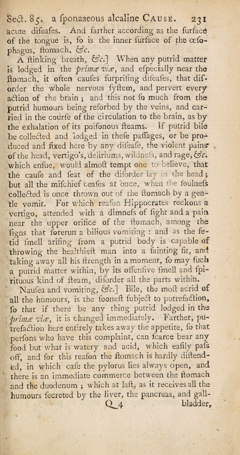 ’acute difeafes. And farther according as the furfac6 of the tongue is, fo is the inner furface of the cefo- phagus, ftomach, £ffc. A if inking breath, &c.~\ When any putrid matter is lodged in the primm vise, and efpecially near the ftomach, it often caufes furpriiing difeafes, that dis¬ order the whole nervous fyftem, and pervert every addon of the brain ; and this not fo much from the putrid humours being reforbed by the veins, and car¬ ried in the courfe of the circulation to the brain, as by the exhalation of its poifonous fleams. If putrid bile be colleded and lodged in thefe paffages, or be pro¬ duced and fixed here by any difeafe, the violent pains* of the head, vertigo's, deliriums, wildnefs, and rage, &c» which enfue, v/ould almofl tempt one to believe, that the caufe and feat of the diforder lay in the head £ but all the mifchief ceafes at once, when the foulnefs colleded is once thrown out of the flomach by a gen¬ tle vomit. For which reafon Hippocrates reckons a vertigo, attended with a dimnefs of fight and a paim near the upper orifice of the flomach, among the ligns that forerun a bilious vomiting : and as the fe¬ tid fmell arifing from a putrid body is capable of throwing the healthieit man into a fainting fit, and taking away all his ftrength in a moment, fo may fuch a putrid matter within, by its offenfive fmell and ipi- rituous kind of fleam, diforder all the parts within. Naufea and vomiting, &V.] Bile, the moft acrid of all the humours, is the foonefi: fubjed to putrefadion, fo that if there be any thing putrid lodged in the primd vim, it is changed immediately. Farther, pii- trefadion here entirely takes away the appetite, fo that, perfons who have this complaint, can fcarce bear any food but what is watery and acid, which eafily pais off, and for this reafon the flomach is hardly diflend- ed, in which cafe the pylorus lies always open, and there is an immediate commerce between the flomach and the duodenum ; which at laft, as it receives all the humours fecreted by the liver, the pancreas, and gall- CW4 bladder*