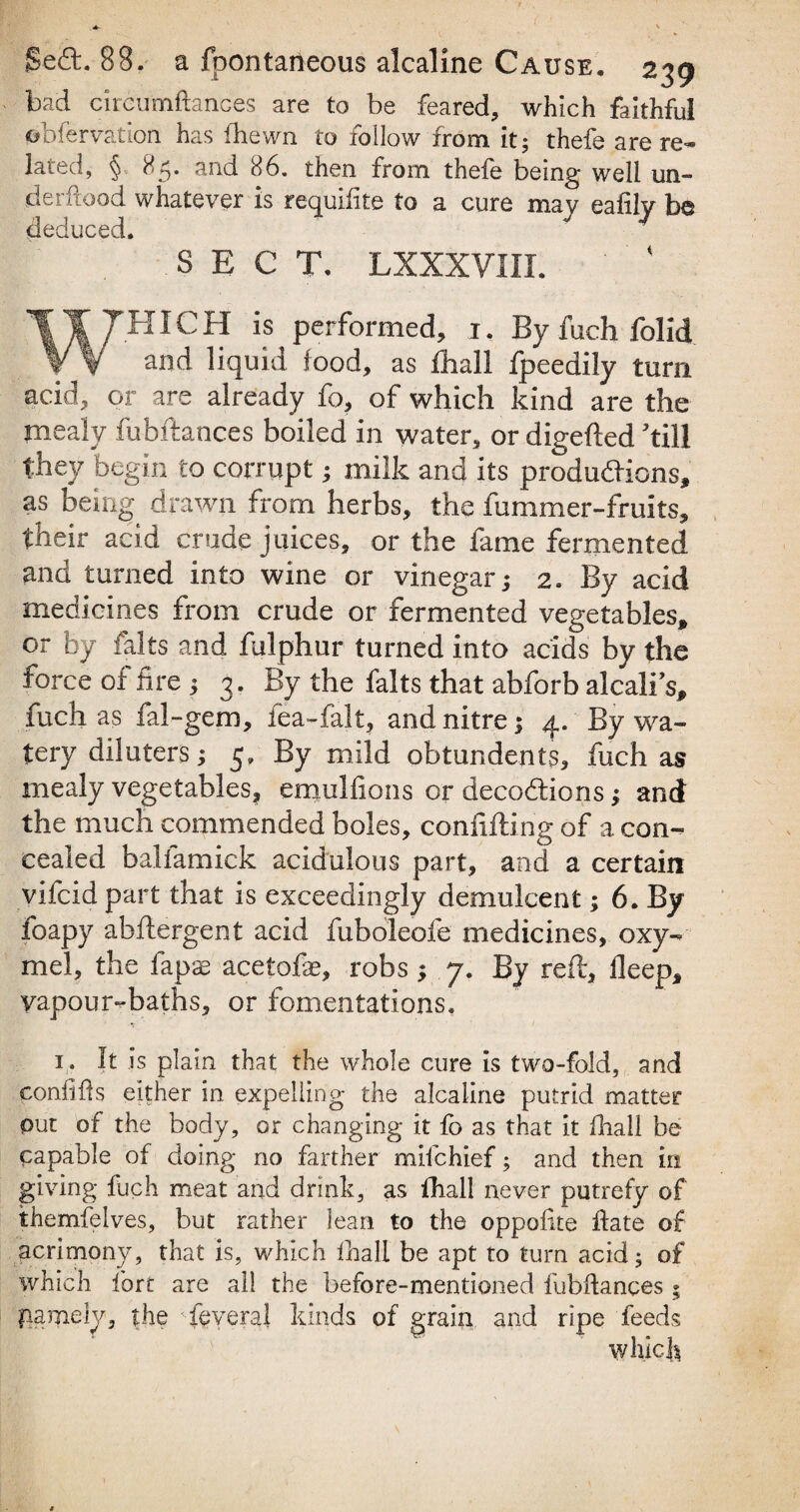 bad circumftances are to be feared, which faithful obfervation has (hewn to follow from it; thefe are re¬ lated, § 85. and 86. then from thefe being well un- derftood whatever is requifite to a cure may eafilv be deduced. SECT. LXXXVHI. WHIC H is performed, 1. By fuch folid and liquid food, as diall fpeedily turn acid, or are already fo, of which kind are the mealy fubftances boiled in water, or digefted ’till they begin to corrupt; milk and its productions, as being drawn from herbs, the fummer-fruits, their acid crude juices, or the fame fermented and turned into wine or vinegar; 2. By acid medicines from crude or fermented vegetables, or by falts and fulphur turned into acids by the force of fire ; 3. By the falts that abforb alcali’s, fuch as fal-gem, fea-falt, and nitre; 4. By wa¬ tery diluters; 5, By mild obtundents, fuch as mealy vegetables, emulfions or decodions; and the much commended boles, confiding of a con¬ cealed balfamick acidulous part, and a certain vifcid part that is exceedingly demulcent; 6. By foapy abdergent acid fuboleofe medicines, oxy- mel, the fapas acetofas, robs; 7. By red, deep, yapour-baths, or fomentations* 1. It is plain that the whole cure is two-fold, and confifts either in expelling the alcaline putrid matter put of the body, or changing it fo as that it diall be Capable of doing no farther mifchief; and then in giving fuch meat and drink, as diall never putrefy of themfelves, but rather lean to the oppollte date of acrimony, that is, which diall be apt to turn acid; of which fort are all the before-mentioned fubftances ; pamely, the • feveral kinds of grain and ripe feeds which