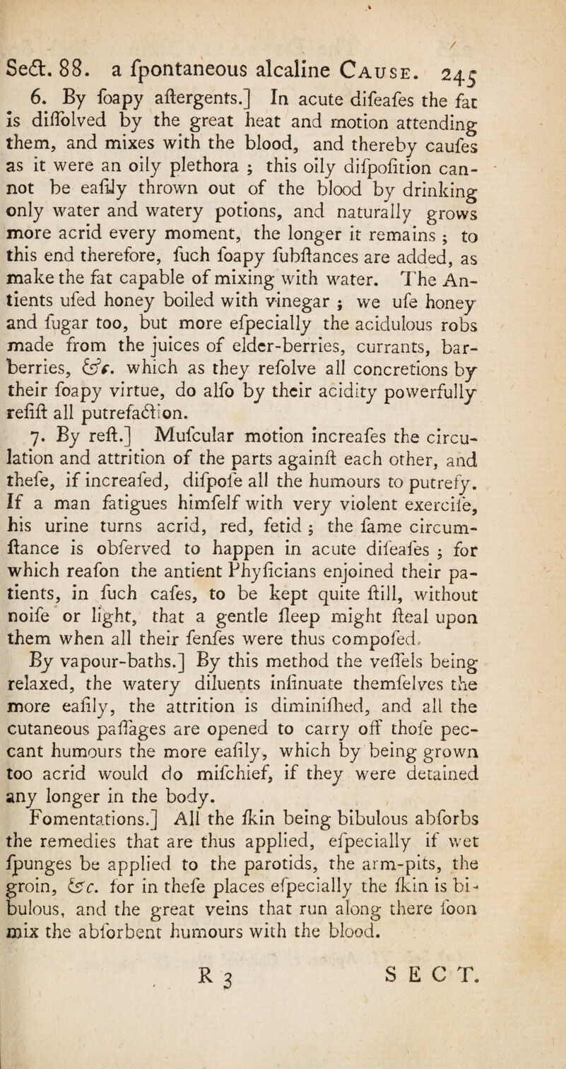 / 8e£t. 88. a fpontaneous alcaline Cause. 245 6. By foapy aftergents.] In acute difeafes the fat Is diftolved by the great heat and motion attending them, and mixes with the blood, and thereby caufes as it were an oily plethora ; this oily difpofition can¬ not be eaftly thrown out of the blood by drinking only water and watery potions, and naturally grows more acrid every moment, the longer it remains ; to this end therefore, fuch foapy fubftances are added, as make the fat capable of mixing with water. The An- tients ufed honey boiled with vinegar ; we ufe honey and fugar too, but more efpecially the acidulous robs made from the juices of elder-berries, currants, bar¬ berries, &c, which as they refolve all concretions by their foapy virtue, do alfo by their acidity powerfully reftft all putrefabfon. 7. By reft.] Mufcular motion increafes the circu¬ lation and attrition of the parts againft each other, and thefe, if increafed, difpofe all the humours to putrefy. If a man fatigues himfelf with very violent exerciie, his urine turns acrid, red, fetid ; the fame circum- ftance is obferved to happen in acute difeafes ; for which reafon the antient Phyftcians enjoined their pa¬ tients, in fuch cafes, to be kept quite ftill, without noife or light, that a gentle fleep might fteal upon them when all their fenfes were thus compofed. By vapour-baths.] By this method the veffels being relaxed, the watery diluents infinuate themfelves the more eaftly, the attrition is diminifhed, and all the cutaneous paftages are opened to carry off thole pec¬ cant humours the more eaftly, which by being grown too acrid would do mifehief, if they were detained any longer in the body. Fomentations.] All the ikin being bibulous abforbs the remedies that are thus applied, efpecially if wet fpunges be applied to the parotids, the arm-pits, the groin, t£c. for in thefe places efpecially the fkin is bi¬ bulous, and the great veins that run along there foon mix the abforbent humours with the blood.