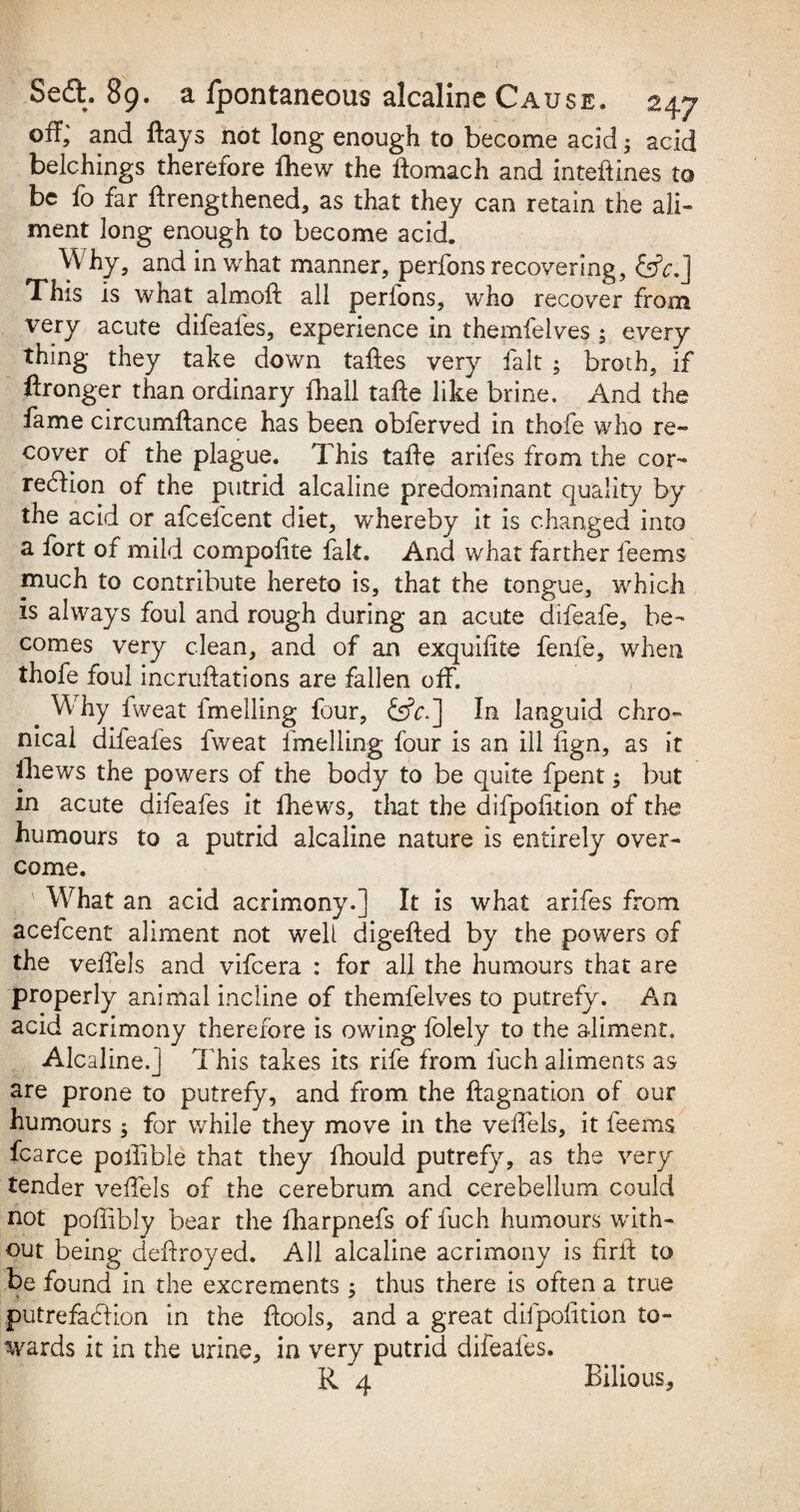 off,' and Aays not long enough to become acid; acid belchings therefore fhew the ftomach and inteftines to be fo far Arengthened, as that they can retain the ali¬ ment long enough to become acid. Why, and in what manner, perfons recovering, &A] This is what almoft all perlons, who recover from very acute difeafes, experience in themfelves ; every thing they take down taftes very fait ; broth, if Aronger than ordinary {hall tafte like brine. And the fame circumftance has been obferved in thofe who re¬ cover of the plague. This taAe arifes from the cor¬ rection of the putrid alcaline predominant quality by the acid or afcefcent diet, whereby it is changed into a fort of mild compofite fait. And what farther feems much to contribute hereto is, that the tongue, which is always foul and rough during an acute difeafe, be¬ comes very clean, and of an exquifite fenfe, when thofe foul incruftations are fallen off. Wrhy fweat fmelling four, £s?r.] In languid chro¬ nical difeafes fweat fmelling four is an ill fign, as it iliews the powers of the body to be quite fpent; but in acute difeafes it fhews, that the difpoiition of the humours to a putrid alcaline nature is entirely over¬ come. What an acid acrimony.] It is what arifes from acefcent aliment not well digefted by the powers of the velfels and vifeera : for all the humours that are properly animal incline of themfelves to putrefy. An acid acrimony therefore is owing folely to the aliment. Alcaline.] This takes its rife from fuch aliments as are prone to putrefy, and from the Aagnation of our humours ; for while they move in the velfels, it feems fcarce polfible that they fhould putrefy, as the very tender velfels of the cerebrum and cerebellum could not poffibly bear the fharpnefs of fuch humours with¬ out being deftroyed. All alcaline acrimony is firft to be found in the excrements ; thus there is often a true putrefaction in the Aools, and a great difpoiition to¬ wards it in the urine, in very putrid difeafes. R 4 Bilious,