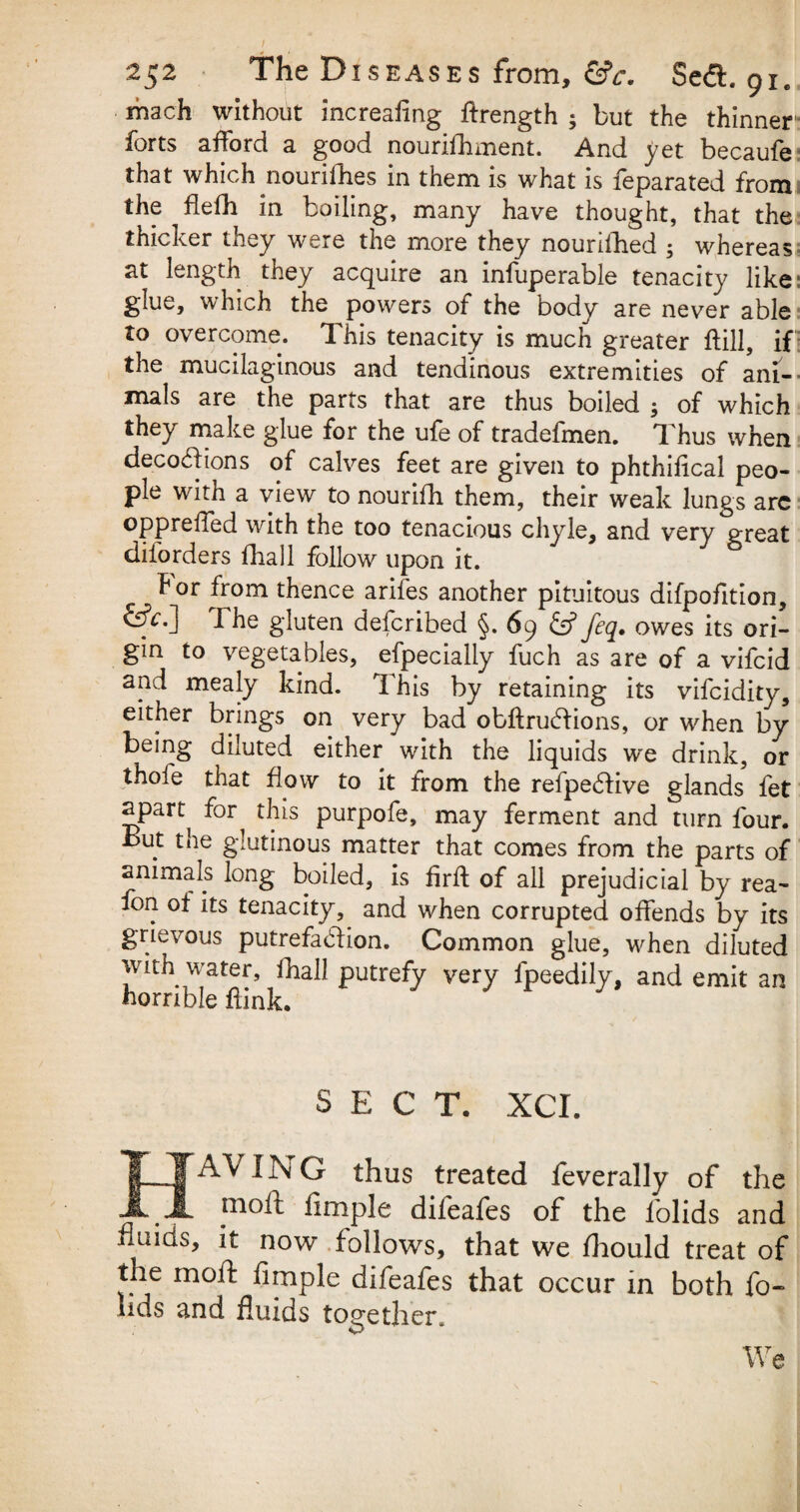 roach without increafing ftrength ; but the thinner' forts afford a good nourishment. And yet becaufe that which nourifhes in them is what is feparated from the ftefh in boiling, many have thought, that the thicker they were the more they nourished ; whereas at length they acquire an infuperable tenacity like glue, which the powers of the body are never able to overcome. This tenacity is much greater ftill, if the mucilaginous and tendinous extremities of ani¬ mals are the parts that are thus boiled ; of which they make glue for the ufe of tradefmen. Thus when decoddions of calves feet are given to phthiiical peo¬ ple with a view to nourifh them, their weak lungs arc oppreffed with the too tenacious chyle, and very great diforders ilia 11 follow upon it. for from thence arifes another pituitous difpofition, &V.] The gluten defcribed §. 69 feq. owes its ori¬ gin to vegetables, efpecially fuch as are of a vifcid and mealy kind. This by retaining its vifcidity, either brings on very bad obftrucdions, or when by being diluted either with the liquids we drink, or thofe that flow to it from the refpehfive glands Set span for^ this purpofe, may ferment and turn four. But the glutinous matter that comes from the parts of animals long boiled, is firft of all prejudicial by rea- Son of its tenacity, and when corrupted offends by its grievous putrefadlion. Common glue, when diluted with water. Shall putrefy very Speedily, and emit an horrible Slink. SECT. XCI. HAV I Isi G thus treated Severally of the . . J110^ fimple difeafes of the lolids and fluids, it now follows, that we fhould treat of the moil Simple difeafes that occur in both So¬ lids and fluids together. We