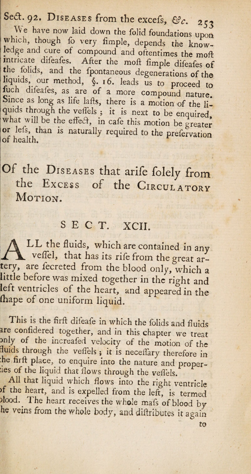 ■S* : • I. ' , ■ Sed.92. Diseases from the excefs, &c. 253 We have now laid down the folid foundations upon which, though fo very Ample, depends the know¬ ledge and cure of compound and oftentimes the moll truncate difeafes. After the moft Ample difeafes of the loads, and the fpontaneous degenerations of the 1 liquids, our method, §. 16. leads us to proceed to .iuch diieafes, as are of a more compound nature. ;bmce as long as lire lads, there is a motion of the li- 1 quids through the veffels ; it is next to be enquired what will be the effect, in cafe this motion be greater 1 or lefs, than is naturally required to the prefervation I of health. ! v ' Of the Diseases tlicit curfe folely Itoiti trie Excess of the Circulatory Motion. SECT. XCIL ALL the fluids, which are contained in any veflel, that has its rife from the great ar¬ tery, are fecreted from the blood onlyfwhich a little before was mixed together in the right and left ventricles of the heart, and appeared in the fhape of one uniform liquid. This is the flift diieafe in which the folids and fluids are confidered together, and in this chapter we treat mly of the increafed velocity of the motion of the 3uids through the veffels 5 it is neceffary therefore in ■he fit ft pkee,. to enquire into the nature and proper- aes of the liquid that flows through the veftels. All that liquid which flows into the right ventricle >f the heart, and is expelled from the left, is termed dood.. The heart receives the whole mafs of blood by he veins from the whole body, and diftributes it again to * t