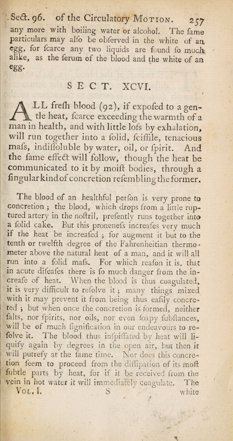 * . Sect. 96. of the Circulatory Motion. 257 any more with boiling water or alcohol. The fame particulars may alio be obferved in the white of an- egg, for fcarce any two liquids are found fo much alike, as the ferum of the blood and the white of an egg- SECT. XCVI. ALL frefh blood (92), if expofed to a gen¬ tle heat* fcarce exceeding the warmth of a man in health, and with little lofs by exhalation, will run together into a folid, fciffile, tenacious mafs, indiffoluble by water, oil, or fpirit. And the fame effedt will follow, though the heat be communicated to it by moift bodies, through a lingular kind oi concretion refembling the former. The blood of an healthful perfon is very prone to concretion ; the blood, which drops from a little rup¬ tured artery in the noflril, prefently runs together into a folid cake. But this pronenefs increafes very much it the heat be increafed ; for augment it but to the tenth or twelfth 'degree of the Fahrenheitian thermo¬ meter above the natural heat of a man, and it will all run into a folid mafs. For which reafon it is, that in acute difeafes there is fo much danger from the in- creafe of heat. When the blood is thus coagulated, it is very difficult to reiolve it; many things mixed with it may prevent it from being thus eaiily concre¬ ted ; but when once the concretion is formed, neither falts, nor fpirits, nor oils, nor even foapy fubflances, will be of much fignification in our endeavours to re- folve it. The blood thus infpiffated by heat will li¬ quify again by degrees in the open air, but then it will putrefy at the fame time. FI or does this concre¬ tion feem to proceed from the diffipation of its moft fubtle parts by heat, for if it be received from the vein in hot water it will immediately coagulate. The Vol. h S white