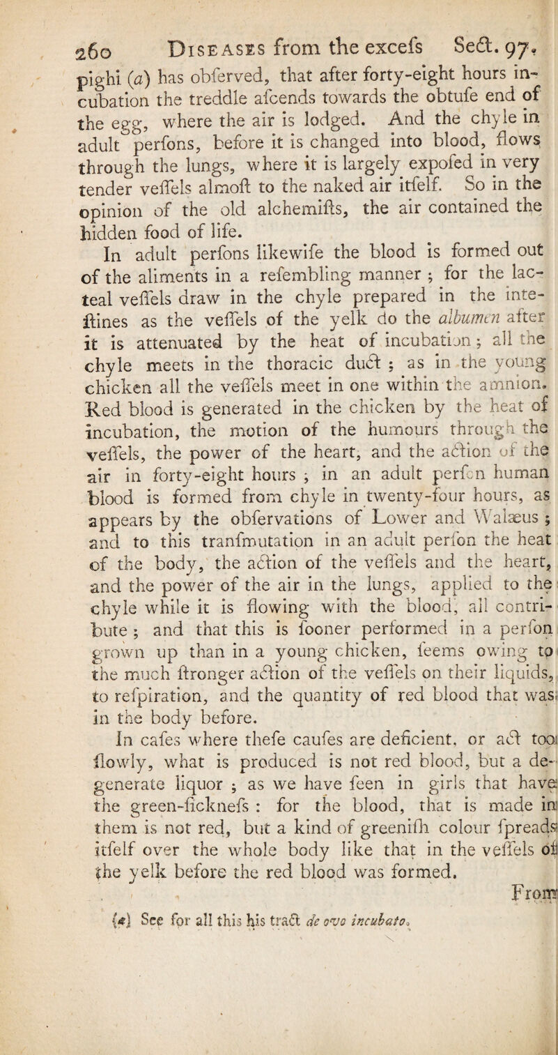 pighi (a) has obferved, that after forty-eight hours in¬ cubation the treddle afcends towards the obtufe end of the egg, where the air is lodged. And the chyle in adult perfons, before it is changed into blood, bows through the lungs, where it is largely expofed in very tender veffels almoft to the naked air itfelf. So in the opinion of the old alchemifls, the air contained the bidden food of life. In adult perfons likewife the blood is formed out of the aliments in a refembling manner ; for the lac¬ teal veffels draw in the chyle prepared in the inte¬ stines as the veffels of the yelk do the albumtn after it is attenuated by the heat of incubation; all the chyle meets in the thoracic duff ; as in the young chicken all the veffels meet in one within the amnion. Red blood is generated in the chicken by the heat of incubation, the motion of the humours through the veffels, the power of the heart, and the affion of the air in forty-eight hours ^ in an adult perfcn human blood is formed from chyle in twenty-four hours, as appears by the obfervations of Lower and Walaeus ; and to this tranfmutation in an adult perfon the heat of the body, the affion of the veffels and the heart, and the power of the air in the lungs, applied to the chyle while it is flowing with the blood, all contri¬ bute ; and that this is fooner performed in a perfon grown up than in a young chicken, feems owing to the much idronger affion of the veffels on their liquids, to refpiration, and the quantity of red blood that was; in the body before. In cafes where thefe caufes are deficient, or aff tooi Lowly, what is produced is not red blood, but a de¬ generate liquor ; as we have feen in girls that have the green-licknefs : for the blood, that is made in them is not red, but a kind of greenifh colour fpreads itfelf over the whole body like that in the veffels of the yelk before the red blood was formed. mJ • 1 ' F rom {<) See for all this his trafl de o*yo incuhato.
