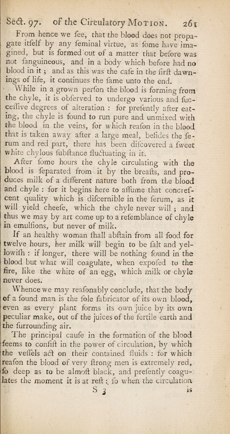 From hence we fee, that the blood does not propa¬ gate itfelf by any feminal virtue, as fome have ima¬ gined, but is formed out of a matter that before was not languineous, and m a body which before had no blood in it; and as this was the cafe in the firft da writ¬ ings of life, it continues the fame unto the end. While in a grown perfon the blood is forming from the chyle, it is obferved to undergo various and fuc- ceffive degrees of alteration : for prefently after eat¬ ing, the chyle is found to run pure and unmixed with the blood in the veins, for which reafon in the blood that is taken away after a large meal, befides the fe- rum and red part, there has been difcovered a fweet white chylous fubftance fluduating in it. After fome hours the chyle circulating with the blood is feparated from - it by the breads, and pro- ! duces milk of a different nature both from the blood and chyle : for it begins here to affume that concref- cent quality which is difcernible in the ferum, as it 1 will yield cheefe, which the chyle never will ; and I thus we may by art come up to a refemblance of chyle ! in emulfions, but never of milk. If an healthy woman (hall abftain from all food for ! twelve hours, her milk will begin to be fait and yel- ; lowifh : if longer, there will be nothing found in the 1 blood but what will coagulate, when expofed to the fire, like the white of an egg, which milk or chyle : never does. Whence we may reafonably conclude, that the body I of a found man is the foie fabricator of its own blood, 1 # e * ! even as every plant forms its own juice by its own peculiar make, out of the juices of the fertile earth and the furrounding air. The principal caufe in the formation of the blood j feems to confxft in the power of circulation, by which :the veffels ad on their contained fluids : for which |reafon the blood of very firong men is extremely red, fo deep as to be almoft black, and prefently coagu¬ lates the moment it is at reft: fo when the circulation S i 1$