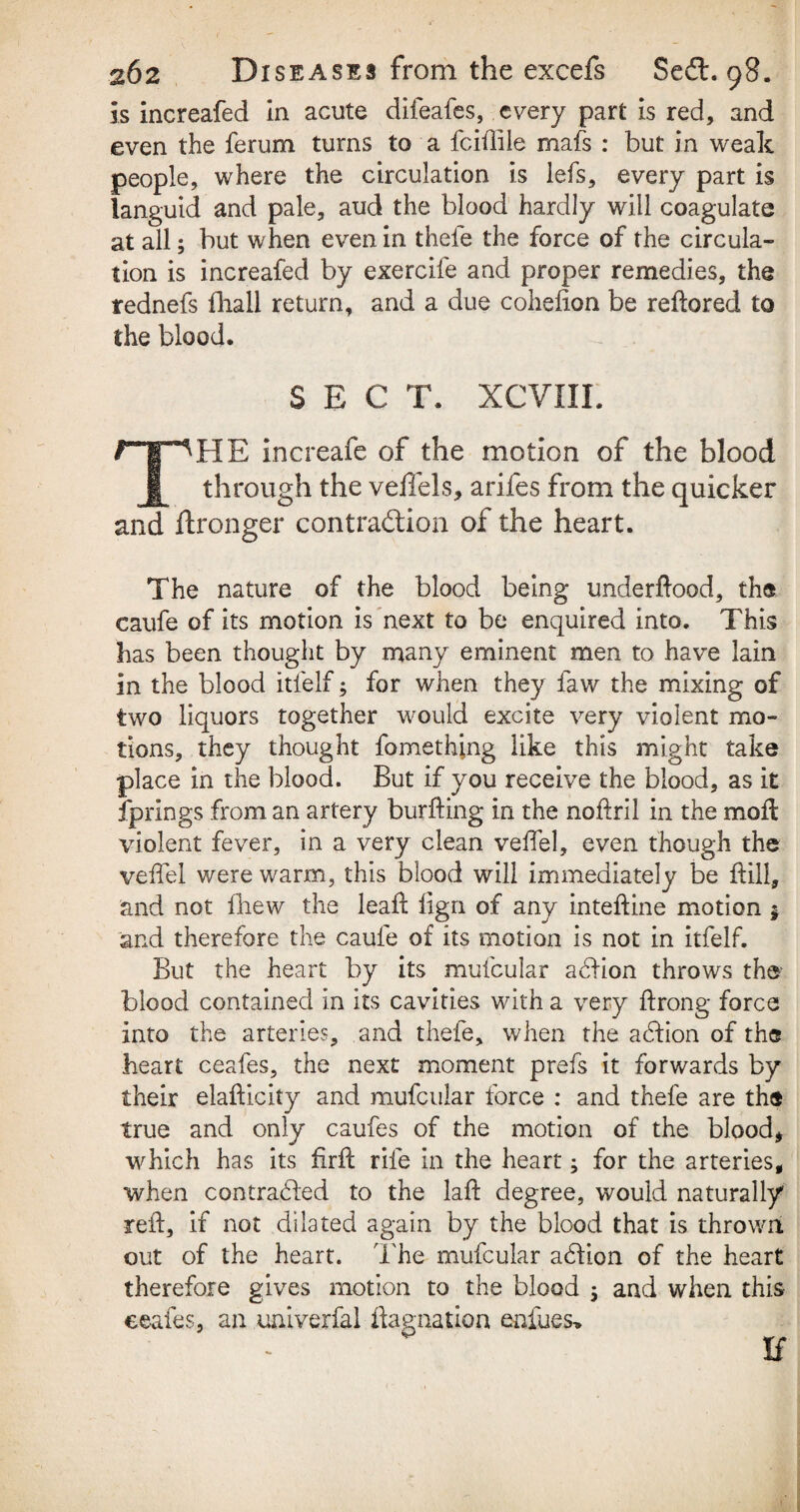 Is increafed in acute difeafes, every part is red, and even the ferum turns to a fciflile mafs : but in weak people, where the circulation is iefs, every part is languid and pale, aud the blood hardly will coagulate at all; but when even in thefe the force of the circula¬ tion is increafed by exercife and proper remedies, the tednefs fhall return, and a due cohefion be reftored to the blood. SEC T. XCVIIL ri^HE increafe of the motion of the blood I through the veffels, arifes from the quicker and ftronger contraction of the heart. The nature of the blood being underftood, the caufe of its motion is next to be enquired into. This has been thought by many eminent men to have lain In the blood itfelf, for when they faw the mixing of two liquors together would excite very violent mo¬ tions, they thought fomethjng like this might take place in the blood. But if you receive the blood, as it fprings from an artery burfting in the noftril in the moil violent fever, in a very clean veffel, even though the veffel were warm, this blood will immediately be ftill, and not fhew the leaf: lign of any inteftine motion $ and therefore the caufe of its motion is not in itfelf. But the heart by its mufcular action throws the blood contained in its cavities with a very ftrong force into the arteries, and thefe, when the action of the heart ceafes, the next moment prefs it forwards by their elaftlcity and mufcular force : and thefe are the true and only caufes of the motion of the blood* which has its firft rife in the heart; for the arteries, when contracted to the laft degree, would naturally reft, if not dilated again by the blood that is thrown out of the heart. The mufcular action of the heart therefore gives motion to the blood 3 and when this ceafes, an univerfal flag-nation enfues» If