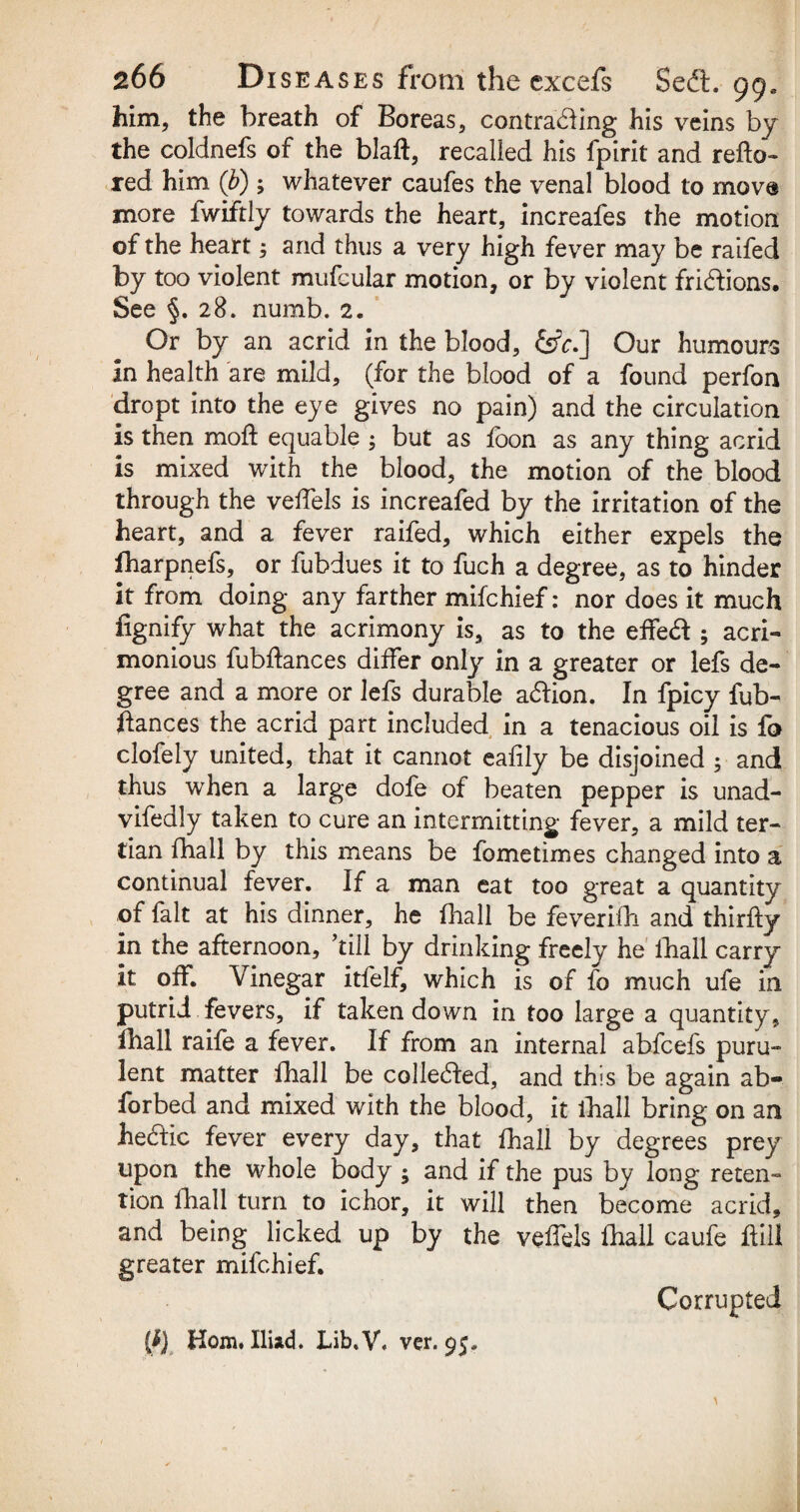 him, the breath of Boreas, contra&ing his veins by the coldnefs of the blaft, recalled his fpirit and refto- red him Q>); whatever caufes the venal blood to move more fwiftly towards the heart, increafes the motion of the heart 5 and thus a very high fever may be raifed by too violent mufcular motion, or by violent fri&ions. See §.28. numb. 2. Or by an acrid in the blood, &V.] Our humours In health are mild, (for the blood of a found perfon dropt into the eye gives no pain) and the circulation is then mod equable ; but as foon as any thing acrid is mixed with the blood, the motion of the blood through the veffels is increafed by the irritation of the heart, and a fever raifed, which either expels the fharpnefs, or fubdues it to fuch a degree, as to hinder it from doing any farther mifchief: nor does it much fignify what the acrimony is, as to the effeft ; acri¬ monious fubftances differ only in a greater or lefs de¬ gree and a more or lefs durable a&ion. In fpicy fub- ffances the acrid part included in a tenacious oil is fo clofely united, that it cannot eafily be disjoined ; and thus when a large dofe of beaten pepper is unad- vifedly taken to cure an intermitting fever, a mild ter¬ tian fhall by this means be fometimes changed into a continual fever. If a man eat too great a quantity of fait at his dinner, he fhall be feverifh and thirfty in the afternoon, ’till by drinking freely he fhall carry it off. Vinegar itfelf, which is of fo much ufe in putrid fevers, if taken down in too large a quantity, fhall raife a fever. If from an internal abfcefs puru¬ lent matter fhall be colledded, and this be again ab- forbed and mixed with the blood, it fhall bring on an he<ffic fever every day, that fhall by degrees prey upon the whole body ; and if the pus by long reten¬ tion fhall turn to ichor, it will then become acrid, and being licked up by the veffels fhall caufe Hill greater mifchief. Corrupted