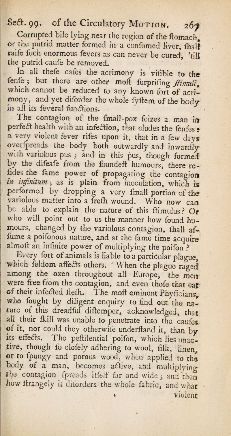 Corrupted bile lying near the region of the ftomach* or the putrid matter formed in' a confumed liver, fhall raile fuch enormous fevers as can never be cured, till the putrid caufe be removed. In all thefe cafes the acrimony is vifible to the fenfe ; but there are other molt furpriling Jiimuli, which cannot be reduced to any known fort of acri¬ mony , and yet diforder the whole fyftem of the body in all its feveral functions. The contagion of the final!-pox feizes a man in ; perfect health with an infedbon, that eludes the fenfes « | a very violent fever riles upon it, that in a few days ■ overfpreads the body both outwardly and inwardly ; with variolous pus ; and in this pus, though formed by the difeafe from the founded: humours, there re- iides the fame power of propagating the contagion m infinitum ; as is plain from inoculation, which is ; performed by dropping a very fmall portion of the variolous matter into a freOi wound. Who now cm be able to explain the nature of this fbmulus? Of who will point out to us the manner how found hu- i moors, changed by the variolous contagion, fhall af- | fume a poifonous nature, and at the fame time acquire almoft an infinite power of multiplying the poifon ? Every fort of animals is liable to a particular plague* which feldom adfe&s others. When the plague raged among the oxen throughout all Europe, the men were free from the contagion, and even thofe that eat of their infetded flefh. The mod eminent Phyficians, who fought by diligent enquiry to find out the na¬ ture of this dreadful didiemper, acknowledged, that ail their fkill was unable to penetrate into the caufes of it, nor could they otherwife underdand it, than by its effe&s. The pedilential poifon, which lies unac- five, though fo clofely adhering to wool, filk, Jinen„ or to fpungy and porous wood, when applied to the body of a man, becomes acdive, and multiplying the contagion fpreads itfelf far and wide -9 and then how ftrangely it diforders the whole fabric, and what *> violent