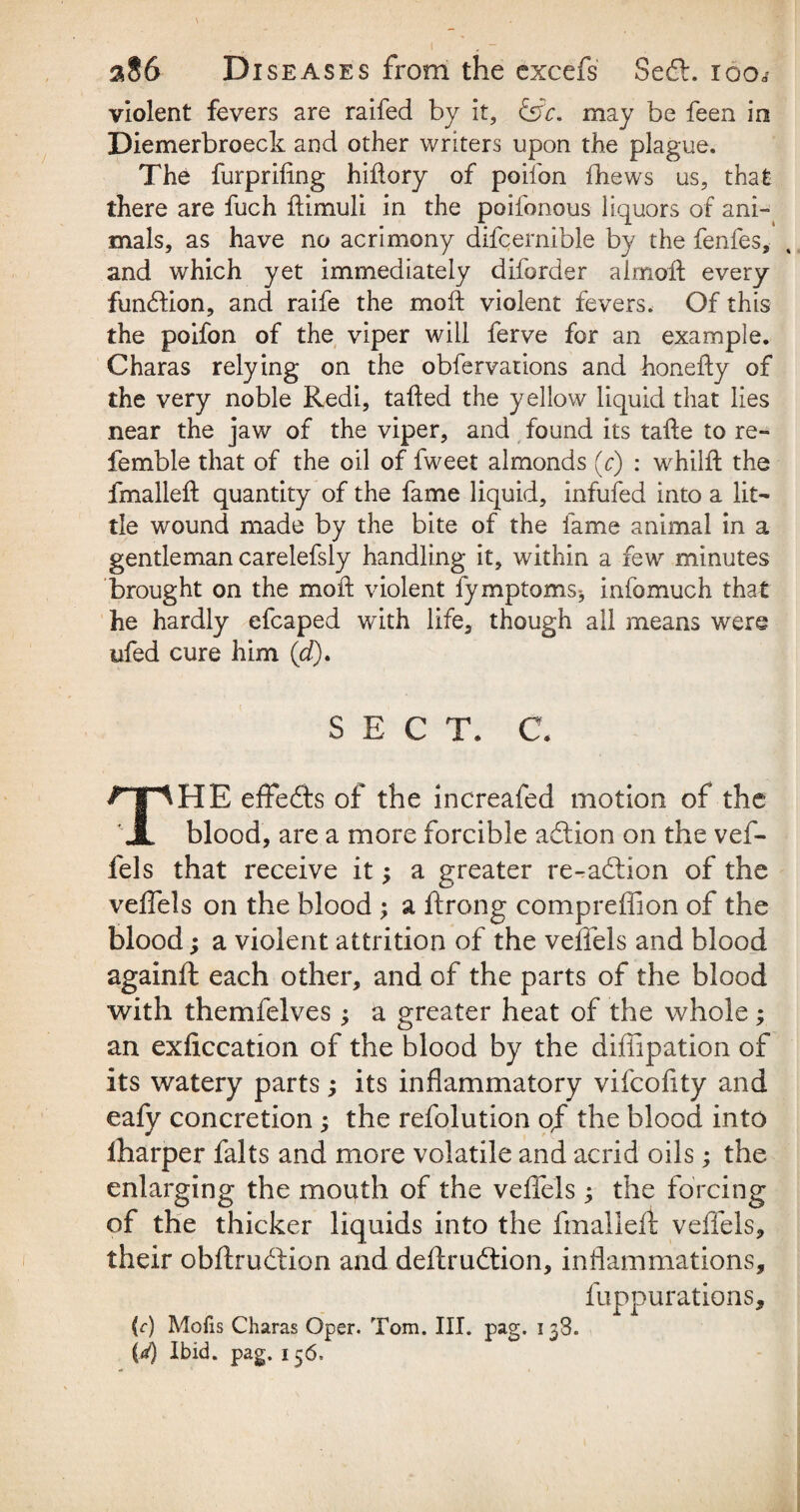 violent fevers are raifed by it, &c. may be feen in Diemerbroeck and other writers upon the plague. The furprifing hiflory of poifon fhews us, that there are fuch flimuli in the poifonous liquors of ani¬ mals, as have no acrimony difcernible by the fenfes, and which yet immediately diforder almoft every fundion, and raife the moft violent fevers. Of this the poifon of the viper will ferve for an example. Charas relying on the obfervations and honefty of the very noble Redi, tailed the yellow liquid that lies near the jaw of the viper, and found its taile to re- femble that of the oil of fweet almonds (c) : whilft the fmalleft quantity of the fame liquid, infufed into a lit¬ tle wound made by the bite of the fame animal in a gentleman carelefsly handling it, within a few minutes brought on the moll violent fymptoms, info much that he hardly efcaped with life, though all means were ufed cure him (d). SECT. C. THE effeds of the increafed motion of the blood, are a more forcible addon on the vef- fels that receive itj a greater re-adion of the veflels on the blood ; a ftrong compreffion of the blood; a violent attrition of the velfels and blood againft each other, and of the parts of the blood with themfelves 3 a greater heat of the whole; an exficcation of the blood by the diffipation of its watery parts; its inflammatory vifcofity and eafy concretion ; the refolution of the blood into lharper falts and more volatile and acrid oils; the enlarging the mouth of the veflels 3 the forcing of the thicker liquids into the fmalleft veflels, their obftrudion and deftrudion, inflammations, fuppurations, (r) Mofis Charas Oper. Tom. III. pag. 138. (J) Ibid. pag. 156.