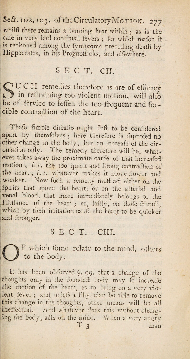 whilft there remains a burning heat within 5 as is the i cafe in very bad continual fevers 5 for which reafon it i is reckoned among the fymptoms preceding death by : Hippocrates, in his Prognofticks, and elfewhere. SECT. CII. S'UCH remedies therefore as are of efficacy I in reftraining too violent motion, will alfo be of fervice to leffen the too frequent and for- icible contraction of the heart. . Thefe limple difeafes ought firft to be confidered apart by themfelves ; here therefore is fuppofed no other change in the body, but an increafe of the cir¬ culation only. The remedy therefore will be, what- 1 ever takes away the proximate caufe of that increafed : motion ; 1. e. the too quick and ftrong contraction of the heart; i. e. whatever makes it move ilower and weaker. Now fuch a remedy muff act either on the fpirits that move the heart, or on the arterial and venal blood, that more immediately belongs to the fubftance of the heart ; or, laftly, on thole ffimuli, which by their irritation caufe the heart to be quicker :and Wronger. • - . . SECT. CIII. OF which fome relate to the mind, others to the body. It has been obferved §. 99. that a change of the thoughts only in the founded body may fo increafe the motion of the heart, as to bring on a very vio¬ lent fever ; and unlefs a Phyiician be able to remove 'this change in the thoughts, other means will be all ineffectual. And whatever does this without chang¬ ing the body , acts on the mind. When a very angry T 3 man