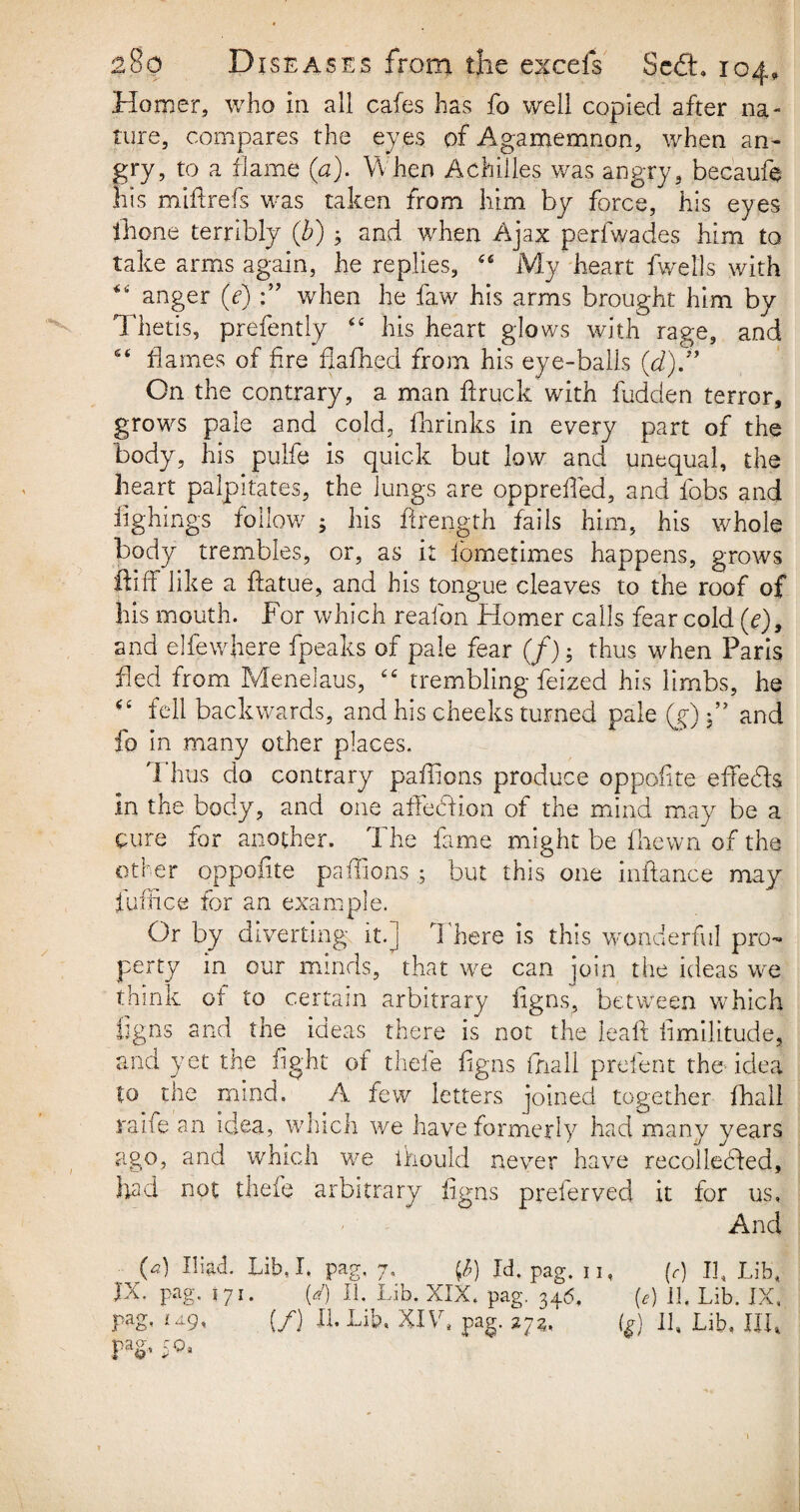 Homer, who in all cafes has fo well copied after na¬ ture, compares the ey es of Agamemnon, when an¬ gry, to a flame {a). When Achilles was angry, becaufe his miff refs was taken from him by force, his eyes fhone terribly (b) ; and when Ajax perfwades him to take arms again, he replies, 46 My heart fwells with *6 anger (e) when he faw his arms brought him by Thetis, prefently <£ his heart glows with rage, and 6< flames of fire fiafhed from his eye-balls (d)J* On the contrary, a man ftruck with hidden terror, grows pale and cold, fhrinks in every part of the body, his pulfe is quick but low and unequal, the heart palpitates, the lungs are oppreffed, and fobs and fighings follow ; his firength fails him, his whole body trembles, or, as it iometimes happens, grows foff like a ftatue, and his tongue cleaves to the roof of his mouth. For which reafon Homer calls fear cold (e)9 and elfewhere fpeaks of pale fear (/); thus when Paris fed from Menelaus, ££ trembling feized his limbs, he *£ fell backwards, and his cheeks turned pale (y) and fo in many other places. Thus do contrary paffions produce op polite effects In the body, and one affebtion of the mind may be a cure for another. The fame might be fhewn of the other oppofite paffionsbut this one inftance may fuffice for an example. Or by diverting it.] There is this wonderful pro¬ perty in our minds, that we can join the ideas we think ot to certain arbitrary figns, between which figns and the ideas there is not the leaf! fimilitude, and yet the light of thele figns fnall prefent the idea to the mind. A few letters joined together fhall raife an idea, which we have formerly had many years ago, and which we ihould never have recollebfed, had not thefe arbitrary figns preferved it for us. And (a) Iliad. Lib, I. pag, 7, tf) Id, pag. n, (r) If Lib, JX. pag. 171. (/) II. Lib. XIX, pag. 346, (<?) 11. Lib. IX,