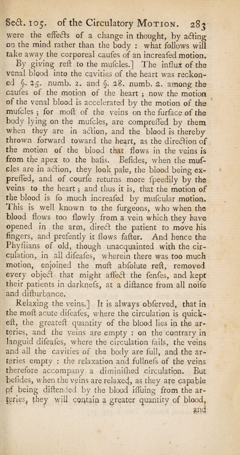 were the effects of a change in thought, by acting on the mind rather than the body : what follows will take away the corporeal caufes of an increafed motion. By giving reft to the mufcles.] The influx of the venal blood into the cavities of the heart was reckon¬ ed §.25. numb. 2. and §. 28. numb. 2,. among the caules of the motion of the heart ; now the motion of the venal blood is accelerated by the motion of the mulcles ; for moft of the veins on the furface of the body lying on the mufcles, are comprefted by them when they are in addon, and the blood is thereby thrown forward toward the heart, as the diredbon of the motion of the blood that flows in the veins is from the apex to the bafis. Befides, when the muf¬ cles are in addon, they look pale, the blood being ex- prefted, and of courfe returns more fpeedily by the veins to the heart; and thus it is, that the motion of the blood is fo much increafed by mufcular motion. This is well known to the furgeons, who when the blood flows too flowly from a vein which they have opened in the arm, direcf the patient to move his fingers, and prefently it flows fafter. And hence the Phyftians of old, though unacquainted with the cir¬ culation, in all difeafes, wherein there was too much motion, enjoined the moft abfolute reft, removed every objedf that might afFecft the fenfes, and kept their patients in darknefs, at a diftance from all noife and difturbance. Relaxing the veins.] It is always obferved, that In the moft acute difeafes, where the circulation is quick- eft, the greateft quantity of the blood lies in the ar¬ teries, and the veins are empty : on the contrary In languid difeafes, v/here the circulation fails, the veins and all the cavities of the body are full, and the ar¬ teries empty : the relaxation and fullnefs of the veins therefore accompany a diminifhed circulation. But beftdes, when the veins are relaxecj, as they are capable pf being diftended by the blood iffuing from the ar¬ teries^ they will contain a greater quantity of blood.