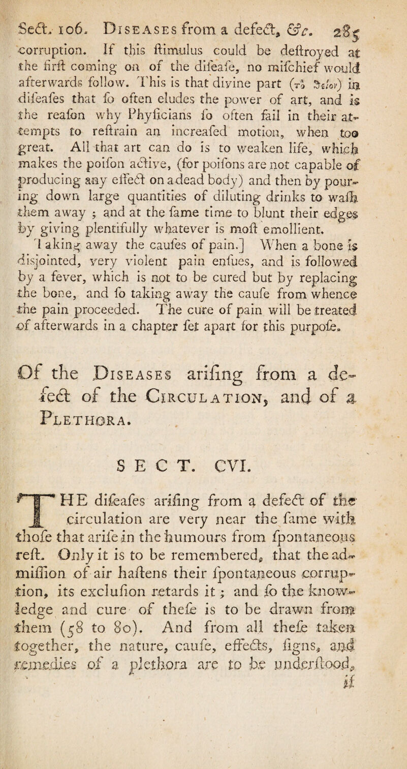5e£L 106. Diseases from a defe<ftd &c, 2gs corruption. If this ftimulus could be deftroyed at the firft coming on of the difeafe, no mifchief would afterwards follow. This is that divine part (TS in difeafes that lb often eludes the power of art, and k the realbn why Phyficians fo often fail in their at¬ tempts to reftrain an increafed motion, when too great. Ail that art can do is to weaken life, which makes the poifon acdive, (for poifons are not capable of producing any effehf on a dead body) and then by pour¬ ing down large quantities of diluting drinks to waft, them away ; and at the fame time to blunt their edges by giving plentifully whatever is moil emollient. 1 aking away the caufes of pain.] When a bone k disjointed, very violent pain enfues, and is followed by a fever, which is not to be cured but by replacing the bone, and fo taking away the caufe from whence the pain proceeded. The cure of pain will be treated of afterwards in a chapter fet apart for this purpofe. Of the Diseases feel of the Circulation, and of a Plethora. SECT. CVI. HE difeafes arifing from a defefl of the 1 circulation are very near the fame with thofe that arile in the humours from Ipontaneous reft. Only it is to be remembered* that the ad- miffion of air haftens their ipontaneous corrup¬ tion, its exclufion retards it; and {0 the know¬ ledge and cure of thefe is to be drawn front them (58 to 80). And from all thefe taken together, the nature, caufe, effects, Tigris* and.