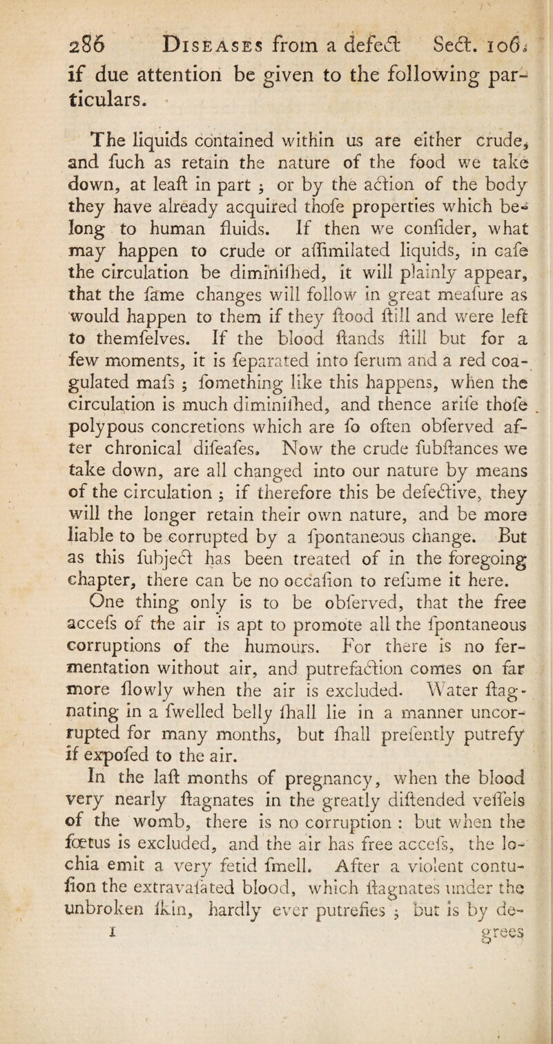 •f, - ' ' ' , '• ,, 286 Diseases from a defeat Seft. 106^ if due attention be given to the following par- ticulars. The liquids contained within us are either crude* and fuch as retain the nature of the food we take down, at leaf; in part ; or by the action of the body they have already acquired thofe properties which be* long to human fluids. If then we confider, what may happen to crude or afimilated liquids, in cafe the circulation be diminifhed, it will plainly appear, that the fame changes will follow in great meafure as would happen to them if they food fill and were left to themfelves. If the blood fands fill but for a few moments, it is feparated into ferum and a red coa¬ gulated mafs ; fo me thing like this happens, when the circulation is much diminifhed, and thence arife thofe . polypous concretions which are fo often obferved af¬ ter chronical difeafes. Now the crude fubfances we take down, are all changed into our nature by means of the circulation ; if therefore this be defeedive, they will the longer retain their own nature, and be more liable to be corrupted by a fpontaneous change. But as this fubje<d has been treated of in the foregoing chapter, there can be no occafon to relume it here. One thing only is to be obferved, that the free accefs of the air is apt to promote all the fpontaneous corruptions of the humours. For there is no fer¬ mentation without air, and putrefaction comes on far more fowly when the air is excluded. Water fag- nating in a fwelled belly fhall lie in a manner uncor¬ rupted for many months, but fhall prefently putrefy if expofed to the air. In the laf months of pregnancy, when the blood very nearly fagnates in the greatly dif ended velTels of the womb, there is no corruption : but when the fetus is excluded, and the air has free accefs, the lo¬ chia emit a very fetid frnelk After a violent contu- fion the extravafated blood, which fagnates under the unbroken ikin, hardly ever putrefies , but is by de- i grees