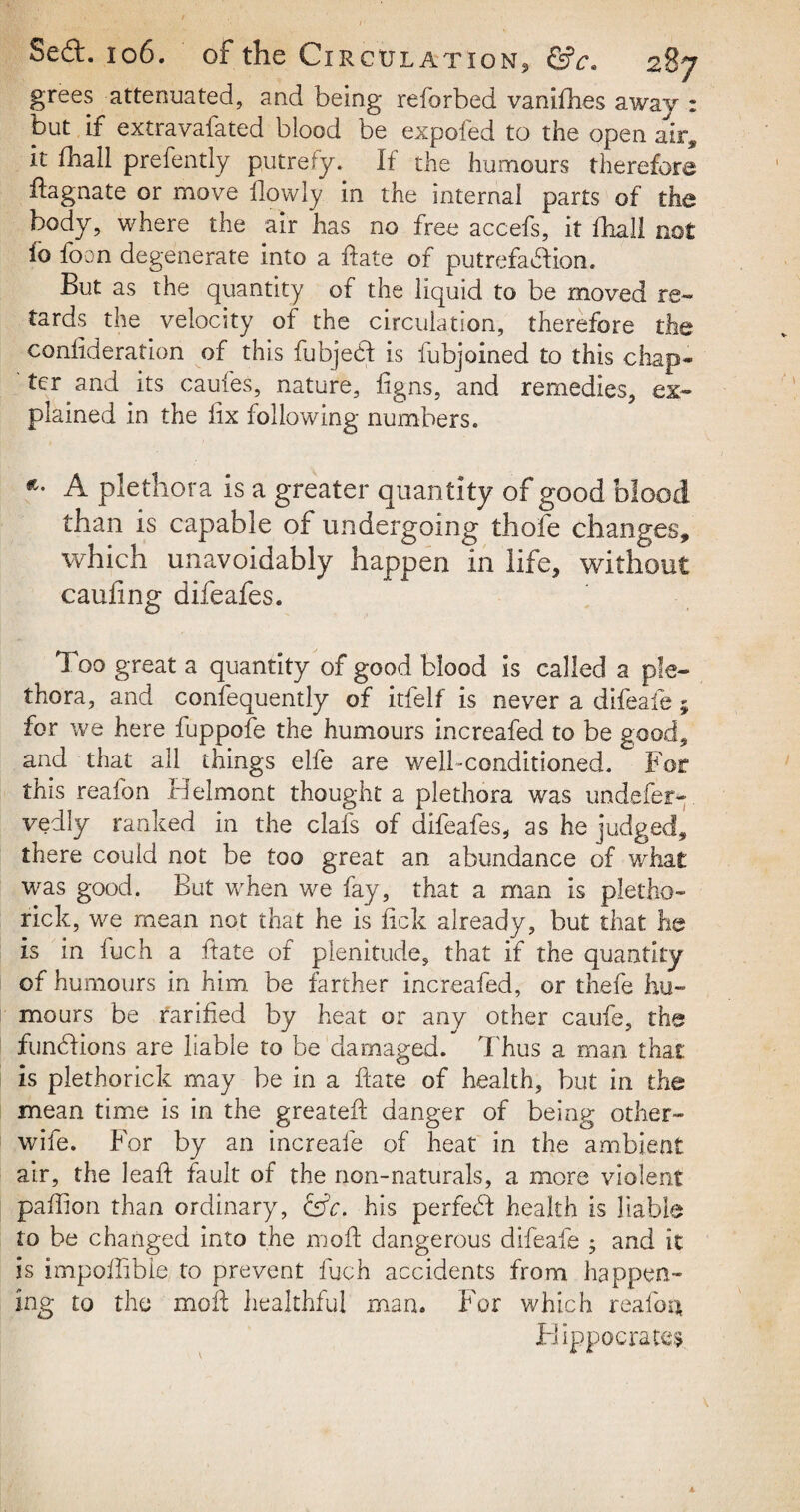 grees attenuated, and being reforbed vanishes away : but if extravafated blood be expofed to the open air^ It fhall prefently putrefy. If the humours therefore ftagnate or move ilowly in the internal parts of the body, where the air has no free accefs, it fhall not ib loon degenerate into a ffate of putrefaction. But as the quantity of the liquid to be moved re- tards the velocity of the circulation, therefore the confideration of this fubjecf is lubjoined to this chap¬ ter and its caufes, nature, figns, and remedies, ex¬ plained in the fix following numbers. *• A plethora is a greater quantity of good blood than is capable of undergoing thole changes, which unavoidably happen in life, without caufing difeafes. Too great a quantity of good blood is called a ple¬ thora, and confequently of itfelf is never a difeafe; for we here fuppofe the humours increafed to be good, and that all things elfe are well-conditioned. For this reafon Belmont thought a plethora was undefer-, vedly ranked in the clafs of difeafes, as he judged, th ere could not be too great an abundance of what was good. But when we fay, that a man is pletho¬ ric k, we mean not that he is fick already, but that he is in fuch a ftate of plenitude, that if the quantity of humours in him be farther increafed, or thefe hu¬ mours be rarified by heat or any other caufe, the fundions are liable to be damaged. Thus a man that is plethorick may be in a ftate of health, but in the mean time is in the greateft: danger of being other- wife. For by an increafe of heat in the ambient air, the leaf}; fault of the non-naturals, a more violent paffion than ordinary, Cffc. his perfect health is liable to be changed into the moft dangerous difeafe ; and it is impoftlble to prevent fuch accidents from happen¬ ing to the moll healthful man. For which realba Hippocrates