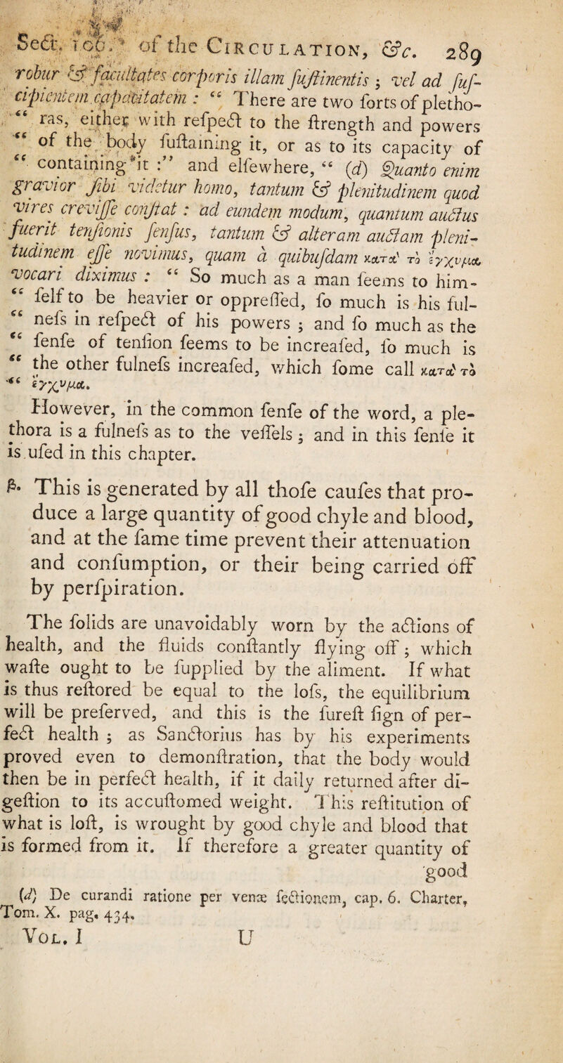 robur Cff facilitates corporis illam fuftmentis 3 vel ad fuf- cipientem .cfipdtitat cm : “ There are two forts of pletho- ^ ras, either with refpedl to the ftrength and powers of the body fuftaming it, or as to its capacity of “ containing *it and elfewhere,  (d) Quanto enim gran or Jibi videtur homo, tantum & plenitudinem quod vires crevife conjiat: ad eundem modum, quantum audus flier it tenjioms fenfus, tantum & alteram audam pleni¬ tudinem ejfe novimus, <^;?z d quibufdam k*tTJ vocari diximus : “ So much as a man feems to him- “ felfto be heavier or opprefted, fo much is his fill- “ nebs ^ refpecft of his powers ; and fo much as the cs fenfe of teniion feems to be increafed, fo much is cc the other fulnefs increafed, which fome call mrat to However, in the common fenfe of the word, a ple¬ thora is a fulnefs as to the velfels; and in this fenfe it is ufed in this chapter. This is generated by all thofe caufes that pro¬ duce a large quantity of good chyle and blood, and at the fame time prevent their attenuation and confumption, or their being carried off by perforation. The folids are unavoidably worn by the addons of health, and the fluids conftantly flying off; which wafle ought to be fupplied by the aliment. If what is thus reftored be equal to the lofs, the equilibrium will be preferved, and this is the fureft fign of per- febl health ; as Sanbforius has by his experiments proved even to demonflration, that the body would then be in perfedl health, if it daily returned after di- geftion to its accuftomed weight. ‘This reftitution of what is loft, is wrought by good chyle and blood that Is formed from it. If therefore a greater quantity of good {d) De curandi ratione per veme fedionem, cap. 6. Charter, Tom. X. pag, 434,