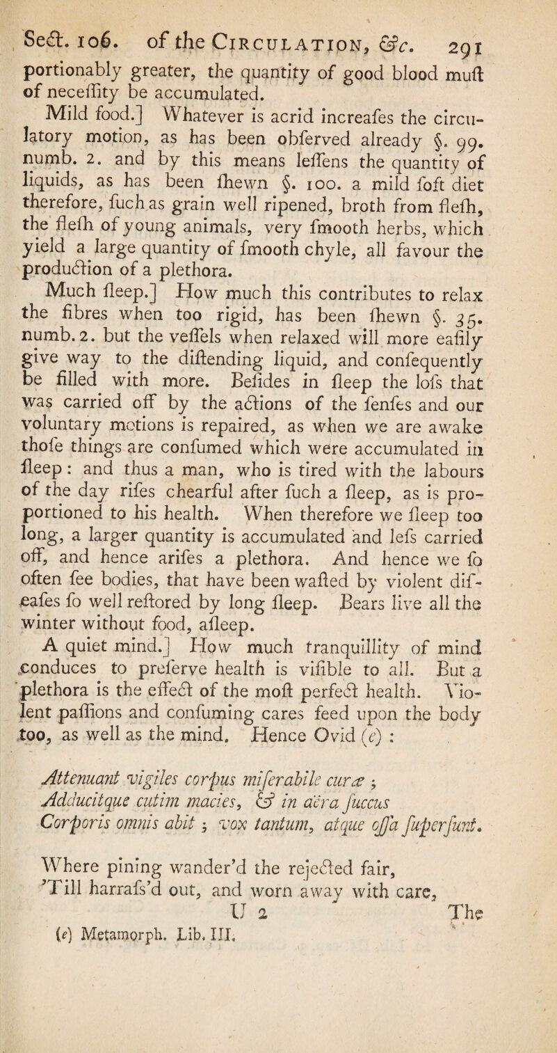 portionably greater, the quantity of good blood muft of neceffity be accumulated. Mild food.] Whatever is acrid increafes the circu¬ latory motion, as has been obferved already §. 99. numb. 2. and by this means leffens the quantity of liquids, as has been fhewn §. 100. a mild foft diet therefore, fuch as grain well ripened, broth from fiefh, the fiefh of young animals, very fmooth herbs, which yield a large quantity of fmooth chyle, all favour the production of a plethora. Much fleep.J How much this contributes to relax the fibres when too rigid, has been fhewn §. 35. numb. 2. but the veffels when relaxed will more eafily give way to the defending liquid, and confequently be filled with more. Belides in fleep the lots that was carried off by the actions of the fenfes and our voluntary motions is repaired, as when we are awake thofe things are confumed which were accumulated in fleep: and thus a man, who is tired with the labours of the day rifes chearful after fuch a fleep, as is pro¬ portioned to his health. When therefore we fleep too long, a larger quantity is accumulated and lefs carried off, and hence arifes a plethora. And hence we fo often fee bodies, that have been wafled by violent dif- eafes fo well reflored by long fleep. Bears live all the winter without food, afleep. A quiet mind. J How much tranquillity of mind .conduces to preferve health is vifible to all. But a plethora is the eifefl of the moll perfect health. Vio¬ lent paflions and confuming cares feed upon the body too, as well as the mind. Hence Ovid (e) : Attenuani Agile s corpus miferabile cur re ; Adduc'd que cutim modes, & in aera Juccus Corporis omnis abit 3 vox tantum, atque ojja fuperfurJ. Vrhere pining wander’d the rejected fair, 5 Bill harrafs’d out, and worn away with care, U 2 The (0 Metamorph. Lib. III.