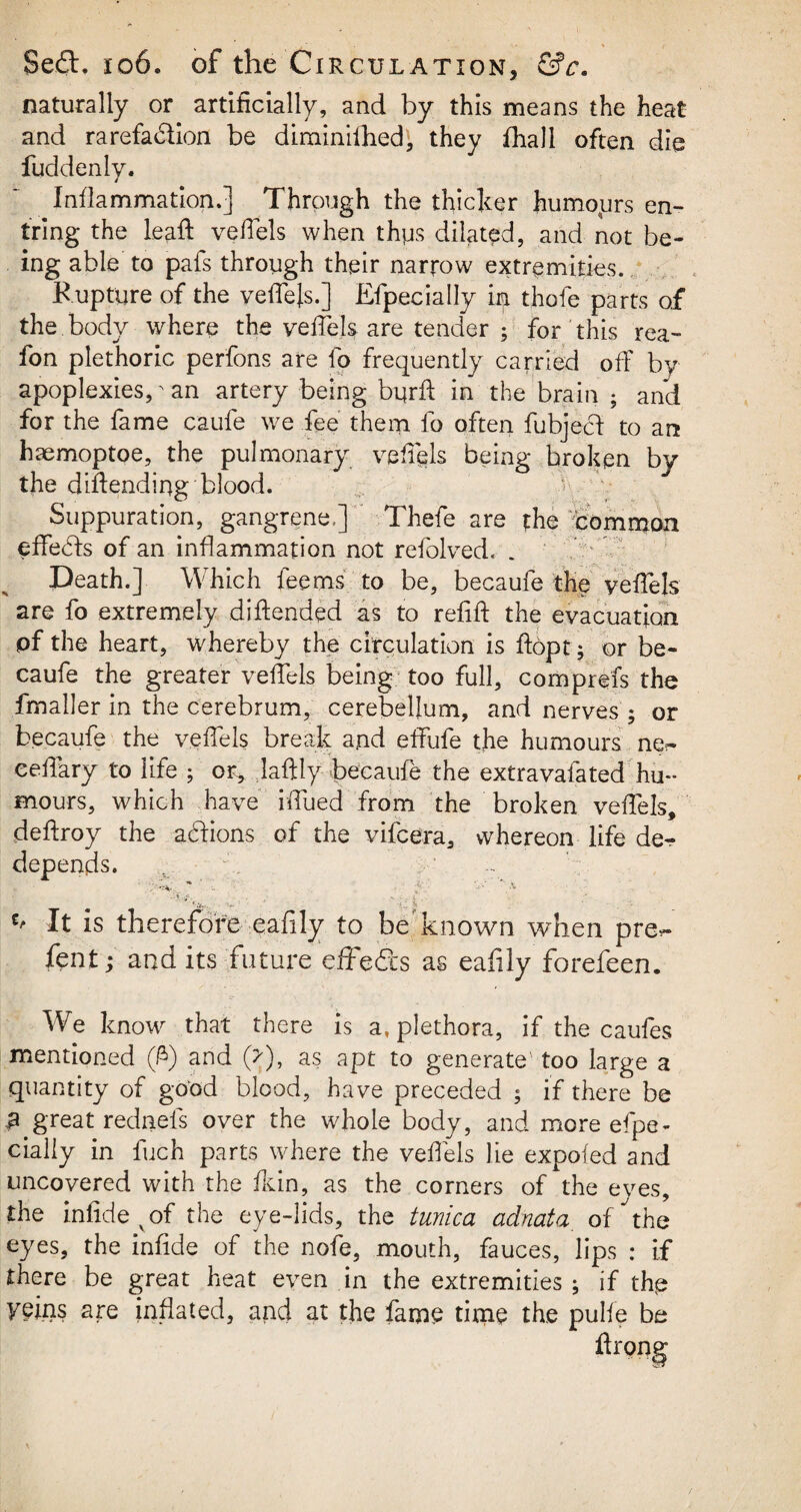 naturally or artificially, and by this means the heat and rarefadion be diminifhed, they fhall often die fuddenly. Inflammation.] Through the thicker humours en- tring the lead: veifels when thus dilated, and not be¬ ing able to pafs through their narrow extremities.. Rupture of the veffels.] Efpecially in thole parts of the body where the veffels are tender ; for this rea- fon plethoric perfons are fo frequently carried off by apoplexies,' an artery being burft in the brain ; and for the fame caufe we fee them fo often fubjed to an haemoptoe, the pulmonary veffels being broken by the difiending blood. Suppuration, gangrene,] Thefe are the common effeds of an inflammation not refolded, . Death.] Which feems to be, becaufe the veffels are fo extremely diftended as to refift the evacuation pf the heart, whereby the circulation is ftopt; or be¬ caufe the greater veffels being too full, comprefs the fmaller in the cerebrum, cerebellum, and nerves ; or becaufe the veffels break and effufe the humours eeffary to life f or, laftly becaufe the extravaiated hu¬ mours, which have ifliied from the broken veffels, deftroy the actions of the vifcera, whereon life der- depends. It is therefore eafily to be known when pre^- fent j and its future effeds as eafily forefeen. We know that there is a, plethora, if the caufes mentioned (ft) and (>), as apt to generate' too large a quantity of good blood, have preceded ; if there be £ great rednels over the whole body, and more efpe¬ cially in fuch parts where the veffels lie expofed and uncovered with the fkin, as the comers of the eyes, the infide vof the eye-lids, the tunica adnata of the eyes, the infide of the nofe, mouth, fauces, lips : if there be great heat even in the extremities ; if thp yeins are inflated, and at the fame time the pulfe be