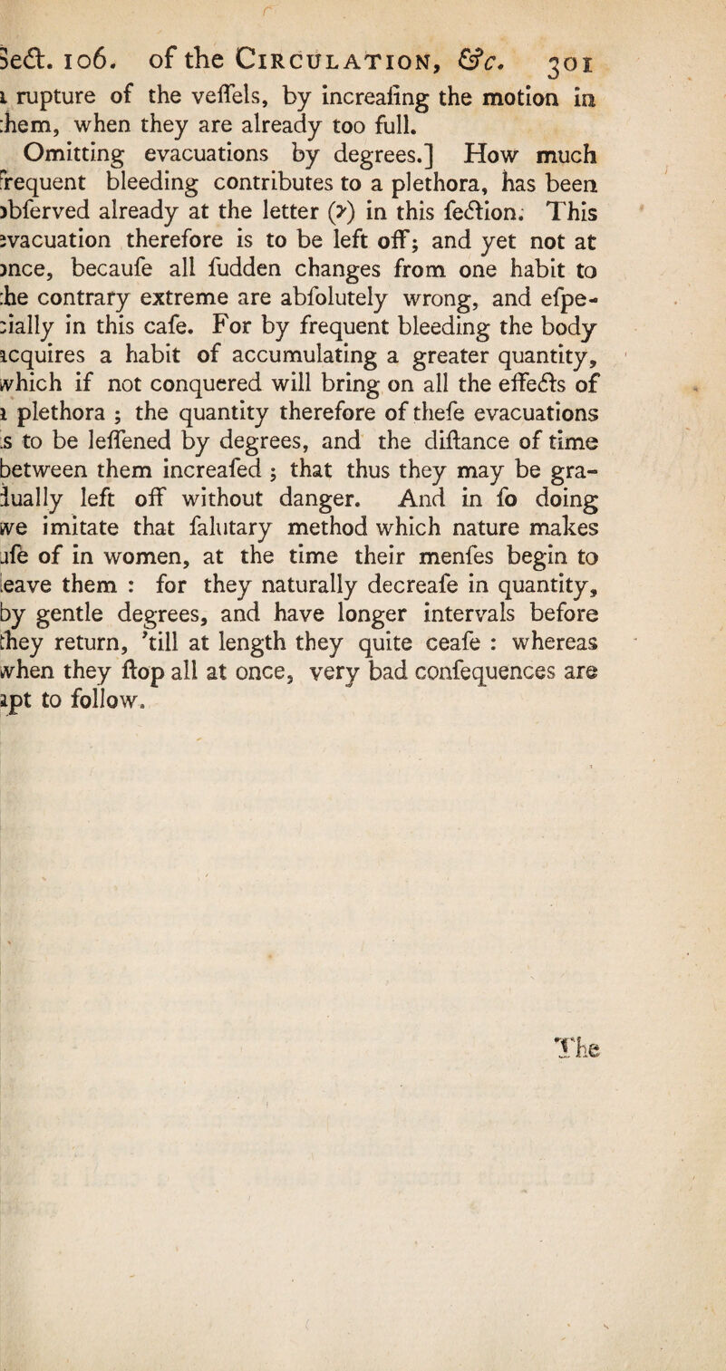 1 rupture of the veffels, by increaling the motion in :hem, when they are already too full. Omitting evacuations by degrees.] How much frequent bleeding contributes to a plethora, has been )bferved already at the letter (?) in this fe<5hon. This evacuation therefore is to be left off; and yet not at mce, becaufe all fudden changes from one habit to :he contrary extreme are abfolutely wrong, and efpe- :ially in this cafe. For by frequent bleeding the body requires a habit of accumulating a greater quantity* which if not conquered will bring on all the effe£fo of i plethora ; the quantity therefore of thefe evacuations ;s to be leffened by degrees, and the diftance of time between them increafed ; that thus they may be gra¬ dual ly left off without danger. And in fo doing we imitate that falutary method which nature makes jfe of in women, at the time their menfes begin to eave them : for they naturally decreafe in quantity, by gentle degrees, and have longer intervals before they return, kill at length they quite ceafe : whereas when they flop all at once, very bad confequences are apt to follow.