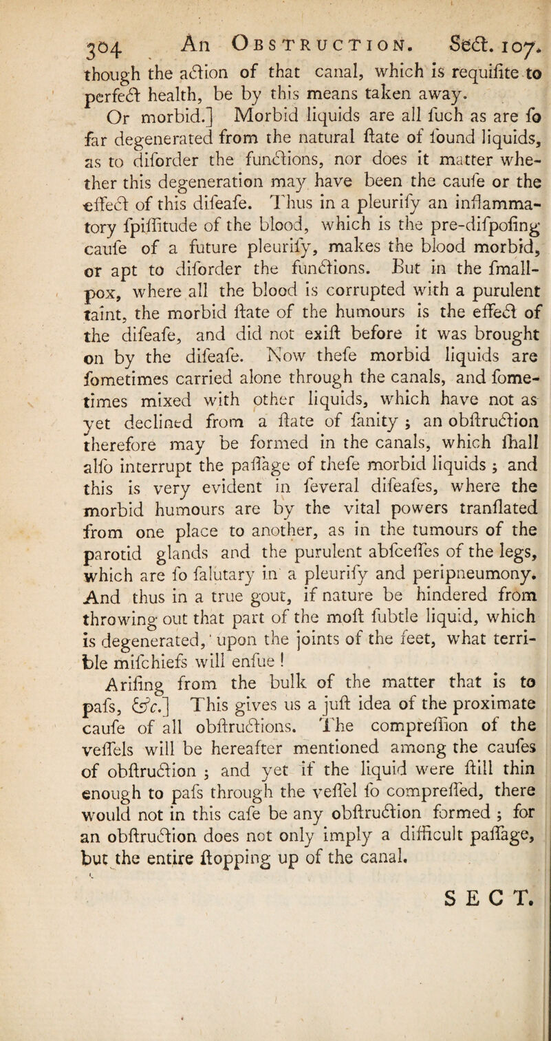 I. 304 An Obstruction. Sea. 107* though the ahlion of that canal, which is requidte to perfect health, be by this means taken away. Or morbid.] Morbid liquids are all fuch as are fo far degenerated from the natural fate of found liquids, as to diforder the functions, nor does it matter whe¬ ther this degeneration may have been the caufe or the eifeci: of this difeafe. Thus in a pleurify an inflamma¬ tory fpiffitude of the blood, which is the pre-difpofing caufe of a future pleurify, makes the blood morbid, or apt to diforder the functions. But in the fmall- pox, where all the blood is corrupted with a purulent taint, the morbid date of the humours is the effedl of the difeafe, and did not exift before it was brought on by the difeafe. Now thefe morbid liquids are fometimes carried alone through the canals, and fome- times mixed with other liquids, which have not as yet declined from a date of fanity ; an obdrutdion therefore may be formed in the canals, which fhall alfo interrupt the pailage of thefe morbid liquids ; and this is very evident in feveral difeafes, where the morbid humours are by the vital powers trandated from one place to another, as in the tumours of the parotid glands and the purulent abfcedes of the legs, which are fo falutary in a pleurify and peripneumony. And thus in a true gout, if nature be hindered from throwing out that part of the mod fubtle liquid, which is degenerated,1 upon the joints of the feet, what terri¬ ble mifchiefs will enfue ! A riling from the bulk of the matter that is to pafs, This gives us a jud idea of the proximate caufe of all obdruhlions. The compredion of the vedels will be hereafter mentioned among the caufes of obdrucdion ; and yet if the liquid were ftiii thin enough to pafs through the vedel fo compreded, there would not in this cafe be any obftru&ion formed ; for an obdruhiion does not only implyr a difficult padage, but the entire flopping up of the canal. SECT.