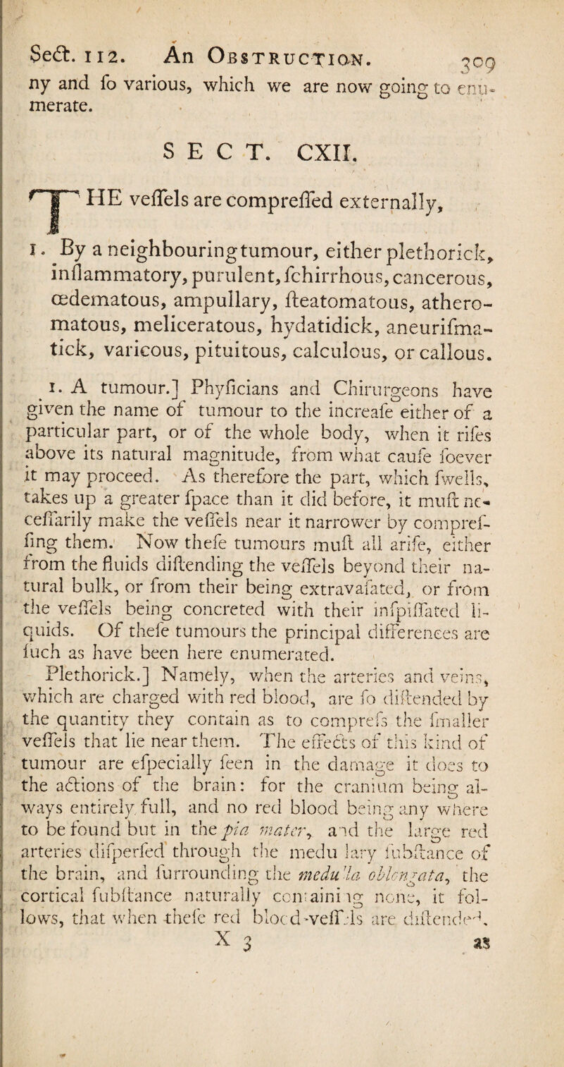 ny and fo various, which we are now going to merate. 3°9 enu- SECT. CXII.  HE veffels are compreffed externally. x. By a neighbouringtumour, either plethorick, inflammatory, purulent, fchirrhous, cancerous, cedematous, ampullary, fteatomatous, athero¬ matous, meliceratous, hydatidick, aneurifma- tick, varicous, pituitous, calculous, or callous. i. A tumour.] Phyficians and Chirurgeons have given the name of tumour to the increafe either of a particular part, or of the whole body, when it rifes above its natural magnitude, from what caufe foever it may proceed. As therefore the part, which fwells, takes up a greater fpace than it did before, it muftne- ceffarily make the veffels near it narrower by compref- fing them. Now thefe tumours muff all arife, either from the fluids dillending the veffels beyond their na¬ tural bulk, or from their being extravafated, or from the veffels being concreted with their infpifTated li¬ quids. Of thefe tumours the principal differences are luch as have been here enumerated. Plethorick.] Namely, when the arteries and veins, which are charged with red blood, are fo diftended by the quantity they contain as to comprefs the fmaller veffels that lie near them. The effects of this kind of tumour are efpecially feen in the damage it does to the ahlions of the brain: for the cranium being: al- w to arteries difperfed through the medu lary fubflance ot the brain, and furrounding the medu ’la oblcnjata, the cortical fubflance naturally comainiig none, it fol¬ lows, that when thefe red blocdweff..is are didcndeff ays entirely full, and no red blood being any where ► be found but in the pi a mater r aid the large red 'fpriPO r\ 1 morln 1 r 4 okn-,-. „ r-n