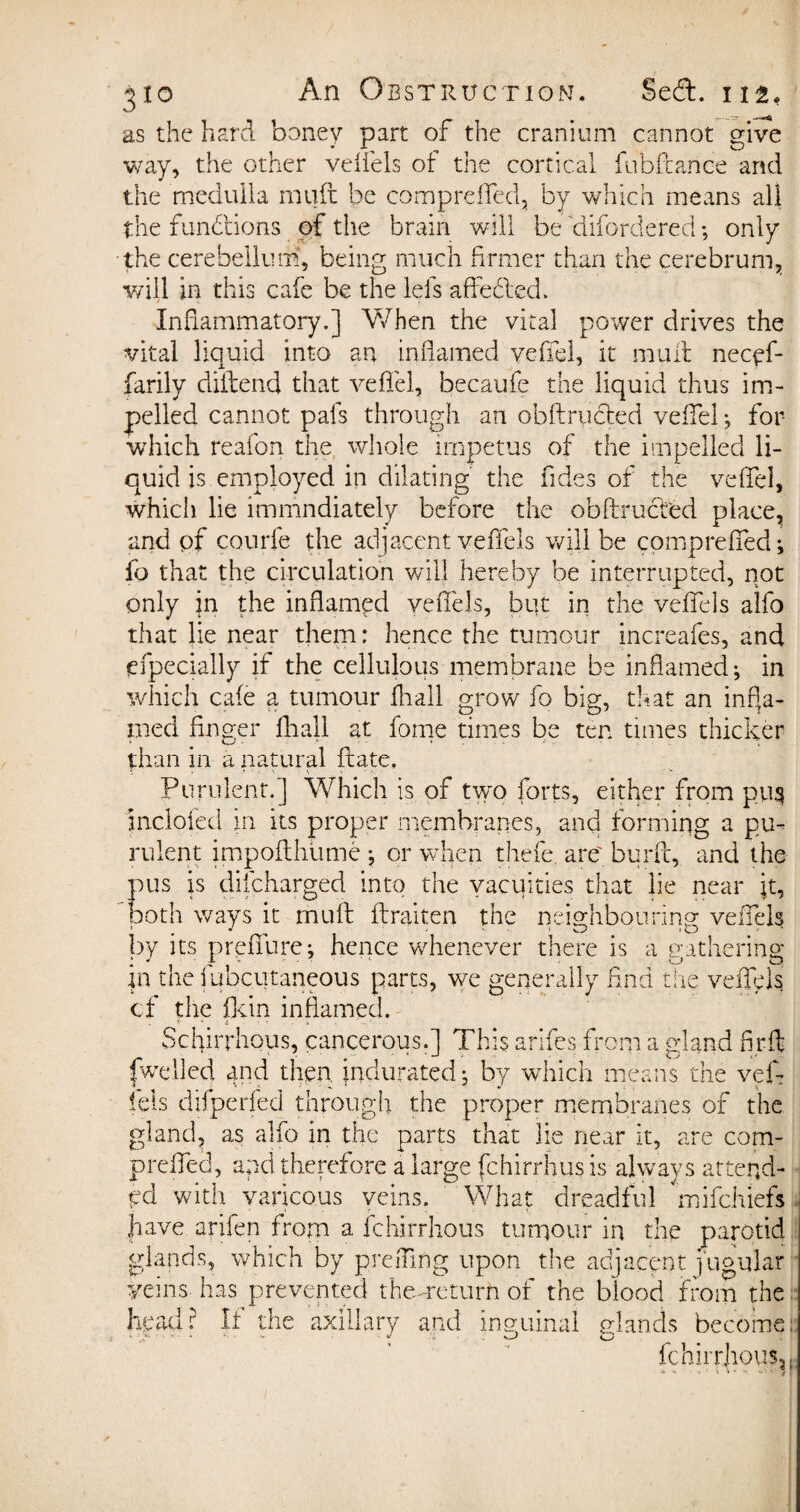 as the hard honey part of the cranium cannot give way, the other veffels of the cortical fubftarice and the medulla rnuft be compreffed, by which means all the functions of the brain will be 'difordered; only the cerebelludi, being much firmer than the cerebrum, will in this cafe be the lels aflfedbed. Inflammatory.] When the vital power drives the vital liquid into an inflamed veffel, it mull necyf- farily diidend that veffel, becaufe the liquid thus im¬ pelled cannot pafs through an obftrudfed veffel ; for which reafon the whole impetus of the impelled li¬ quid is employed in dilating the Tides of the veffel, which lie immndiately before the obftrucfed place, and of CQurfe the adjacent veffels will be compreffed; fo that the circulation will hereby be interrupted, not only in the inflamed veffels, but in the veffels alfo that lie near them: hence the tumour increafes, and (Specially if the cellulous membrane be inflamed; in which cafe a tumour fhall grow fo big, that an infla¬ med finger fhall at fome times be ten times thicker than in a natural ftate. Purulent.] Which is of two forts, either from pus incloied in its proper membranes, and forming a pu¬ rulent impofthume ; or when thefe. are', burfc, and the pus is difcharged into the vacuities that lie near jt, both ways it mull ftraiten the neighbouring veffels by its preffure; hence whenever there is a tratherins: in the fubcutaneous parts, we generally find the veffels cf the fkin inflamed. Schirrhous, cancerous.] This arifes from a gland fi r ft fwelled and then, indurated; by which means the vef¬ fels difperfed through the proper membranes of the gland, as alfo in the parts that lie near it, are com¬ preffed, and therefore a large fchirrhus is always attend¬ ed with varicous veins. What dreadful mifchiefs have arifen from a fchirrhous tumour in the parotid glands, which by prefling upon the adjacent jugular veins has prevented the.-return of the blood from the head: If the axillary and inguinal glands become: fchirrhous,.