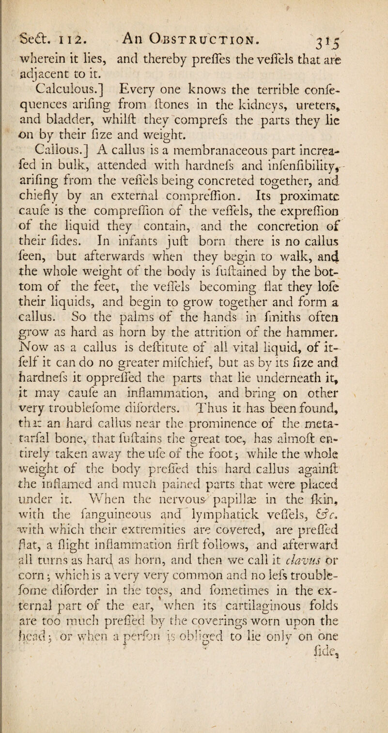 wherein it lies, and thereby preffes the vefTels that are adjacent to it. Calculous.] Every one knows the terrible confe- quences arifing from ftones in the kidneys, ureters, and bladder, whilft they comprefs the parts they lie on by their fize and weight. Callous.] A callus is a membranaceous part increa- fed in bulk, attended with hardnefs and infenfibiiity* arifing from the veffels being concreted together, and chiefly by an external compreffion. Its proximate caufe is the compreffion of the veffels, the expreflion of the liquid they contain, and the concretion of their fldes. In infants juft born there is no callus feen, but afterwards when they begin to walk, an4 the whole weight of the body is fuftained by the bot¬ tom of the feet, the veffels becoming flat they lofe their liquids, and begin to grow together and form a callus. So the palms of the hands in fmiths often grow as hard as horn by the attrition of the hammer. Nov/ as a callus is deftitute of all vital liquid, of it- felf it can do no greater mifehief, but as by its fize and hardnefs it oppreffed the parts that lie underneath it, it may caufe an inflammation, and bring on other very troublefome diforders. Thus it has been found, that an hard callus near the prominence of the meta~ tarfal bone, that fuftains the meat toe, has almoft en- tirely taken away the ufe of the foot ^ while the whole weight of the body preffed this hard callus againft the inflamed and much pained parts that were placed under it. When the nervous- papillae in the fkin, with the fanguineous and lymphatick veffels, &c« with which their extremities are covered, are prefled flat, a flight inflammation firft follows, and afterward all turns as hard as horn, and then we call it davits or corn; which is a very very common and no lei's trouble- forne disorder in the toes, and force times ia the ex- ternal part of the ear, when its cartilaginous folds are too much prefled by the coverings worn upon the head 3 or when a perfon is obliged to lie only on one