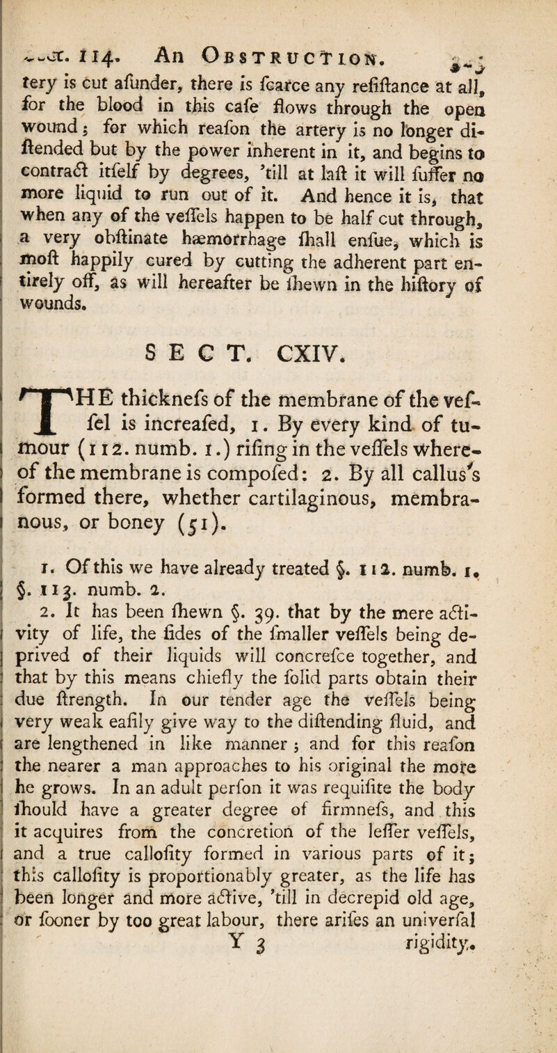 tery is cut afunder, there is fcarce any refinance at all, for the blood in this cafe flows through the open wound; for which reafon the artery is no longer di« ftended but by the power inherent in it, and begins to contrail itfelf by degrees, ’till at laft it will fuffer no more liquid to run out of it. And hence it is* that when any of the veflels happen to be half cut through, a very obftinate haemorrhage fhall enfue, which is mofl: happily cured by cutting the adherent part en¬ tirely off, as will hereafter be ihewn in the hiftory of wounds. SECT. CXIV. THE thicknefs of the membrane of the vef- fel is increafed, 1. By every kind of tu- 1 mour (t 12. numb. 1.) riling in the veflels where - ) of the membrane is compofed: 2. By all callus’s 1 formed there, whether cartilaginous, membra- 1 nous, or boney (51). r. Of this we have already treated §. 112. numb. 1. \ §. x 13. numb. 2. 2. It has been fhewn §. 39. that by the mere acti¬ vity of life, the fides of the fmaller veflels being de¬ prived of their liquids will concrefce together, and that by this means chiefly the folid parts obtain their due ftrength. In our tender age the veflels being very weak eafily give way to the diftending fluid, and are lengthened in like manner ; and for this reafon the nearer a man approaches to his original the more he grows. In an adult perfon it was requifite the body fhould have a greater degree of firmnefs, and this it acquires from the concretion of the lefler veflels, and a true callofity formed in various parts of it; this callofity is proportionably greater, as the life has been longer and more adive, ’till in decrepid old age, labour, there arifes an univerfa! Y 3 rigidity. or fooner by too great