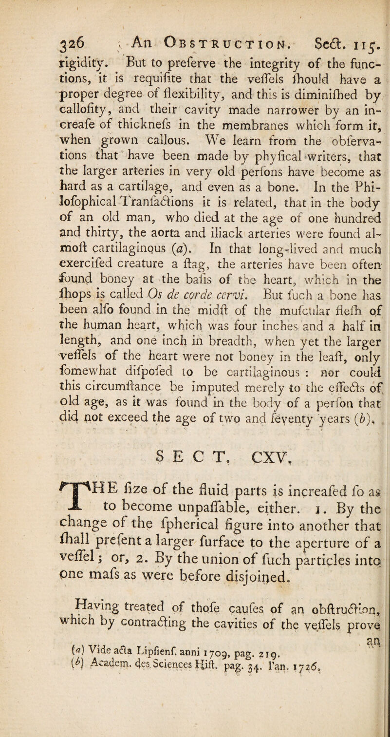 I 326 v An Obstruction. Se<3. 115. rigidity. But to preferve the integrity of the func¬ tions, it is requifite that the veffels fhould have a proper degree of flexibility, and this is diminifhed by callofity, and their cavity made narrower by an in- creafe of thicknefs in the membranes which form it, when grown callous. We learn from the obferva- tions that have been made by phyfical writers, that the larger arteries in very old perfons have become as hard as a cartilage, and even as a bone. In the Phi- lofophical Tranfa&ions it is related, that in the body of an old man, who died at the age of one hundred and thirty, the aorta and iliack arteries were found al- moft cartilaginous (a). In that long-dived and much exercifed creature a flag, the arteries have been often found boney at the bails of the heart, which in the fhops is called Os de corde cervi. But fuch a bone has been alfo found in the midfl of the mufctilar flefh of the human heart, which was four inches and a half in length, and one inch in breadth, when yet the larger veffels of the heart were not boney in the lead, only fomewhat difpofed to be cartilaginous ; nor could this circumffance be imputed merely to the efredls of old age, as it was found in the body of a perfon that did not exceed the age of two and feyenty years (&), SECT. CXV, THE lize of the fluid parts is increafed fo as to become unpaffable, either. 1. By the change of the fpherical figure into another that fhall prefent a larger furface to the aperture of a veffel; or, 2. By the union of fuch particles into one mafs as were before disjoined. ■ Having treated of thofe caufes of an obftrudflon, u hich by contracting the cavities of the veffels prove , an 0) Videa&a Lipfienf. anni 1709, pag. 219. W Academ. 4es,Sciences IJift. pag. 34. 1’an. *726.