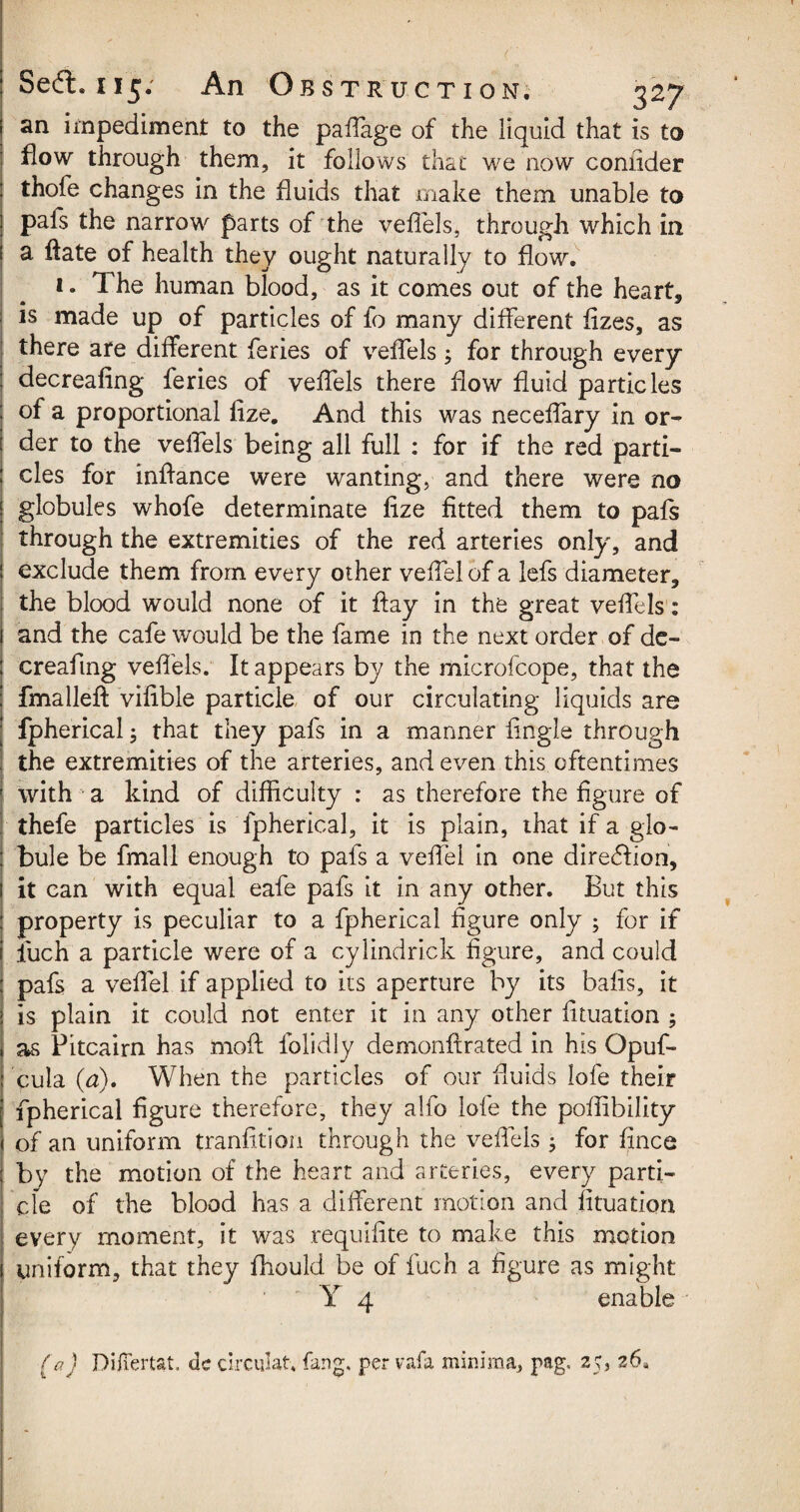 an impediment to the paffage of the liquid that is to flow through them, it follows that we now confider thole changes in the fluids that make them unable to pafs the narrow parts of the veffels, through which in a ffate of health they ought naturally to flow. 1. The human blood, as it comes out of the heart, is made up of particles of fo many different fizes, as there are different feries of veffels; for through every decreafing feries of veffels there flow fluid particles of a proportional flze. And this was neceflary in or¬ der to the velTels being all full : for if the red parti¬ cles for inflance were wanting, and there were no globules whofe determinate flze fitted them to pafs through the extremities of the red arteries only, and exclude them from every other veflel of a lefs diameter, the blood would none of it flay in the great veffels: and the cafe would be the fame in the next order of de¬ creafing veffels. It appears by the microfcope, that the fmalleft vifible particle of our circulating liquids are fpherical; that they pafs in a manner Angle through the extremities of the arteries, and even this oftentimes with a kind of difficulty : as therefore the figure of thefe particles is fpherical, it is plain, that if a glo¬ bule be fmall enough to pafs a veflel in one direction, it can with equal eafe pafs it in any other. But this property is peculiar to a fpherical figure only ; for if liich a particle were of a cylindrick figure, and could pafs a veflel if applied to its aperture by its bafis, it is plain it could not enter it in any other fltuation 5 as Pitcairn has mofi folidly demonftrated in his Opuf- cula (a). When the particles of our fluids lofe their fpherical figure therefore, they alfo lofe the poflibility of an uniform tranfitiou through the veffels ; for fince by the motion of the heart and arteries, every parti- cfe of the blood has a different motion and fltuation every moment, it was requifite to make this motion uniform, that they fhould be of fuch a figure as might Y 4 enable (a) Difiertat. de circular, fang, pervafa minima, pag. 25, 26,