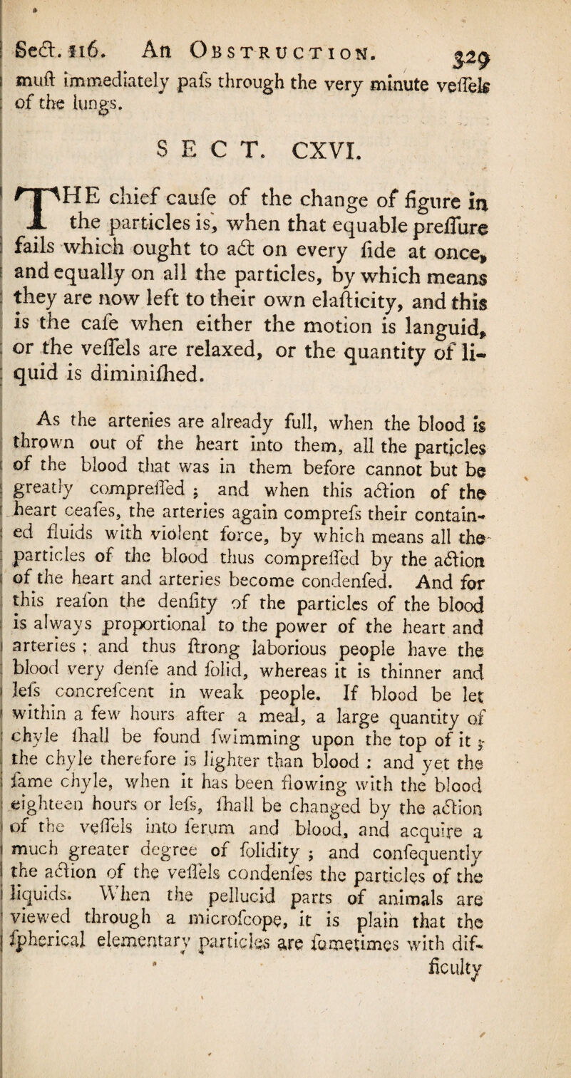 j • fi6. BSTRUCTION. $2? muft immediately pals through the very minute vefels j of the lungs. SECT. CXVI. THE chief caufe of the change of figure in the particles is, when that equable preflure j fails which ought to a£t on every fide at once* ; and equally on all the particles, by which means : they are now left to their own elafticity, and this is the cafe when either the motion is languid* ; or the veffels are relaxed, or the quantity of li- j quid is diminilhed. As the arteries are already full, when the blood Is thrown out of the heart into them, all the particles I °f the blood that was in them before cannot but be ! greatly compreiled ; and when this aaion of the j heart ceafes, the arteries again comprefs their contain- | ed fluids with violent lorce, by which means all the ; particles of the blood thus compreiled by the action of the heart and arteries become condenfed. And for this reafon the denfity of the particles of the blood is always proportional to the power of the heart and i arteries ; and thus ftrong laborious people have the blood very de'nfe and folid, whereas it is thinner and i Jefs concrefcent in weak people. If blood be let 1 within a few hours after a meal, a large quantity of : chyle lhall be found iwimming upon the top of it $■ j the chyle therefore is lighter than blood ; and yet the | fame chyle, when it has been flowing with the blood 1 eighteen hours or lefs, lhall be changed by the acfion i of the vefels into fer.um and blood, and acquire a much greater degree of folidity ; and confequently the acfion of the vefels condenfes the particles of the Hqu ids. When the pellucid parts of animals are viewed through a microfcope, it is plain that the fpherical elementary particles are fomeumes with dif- * faculty