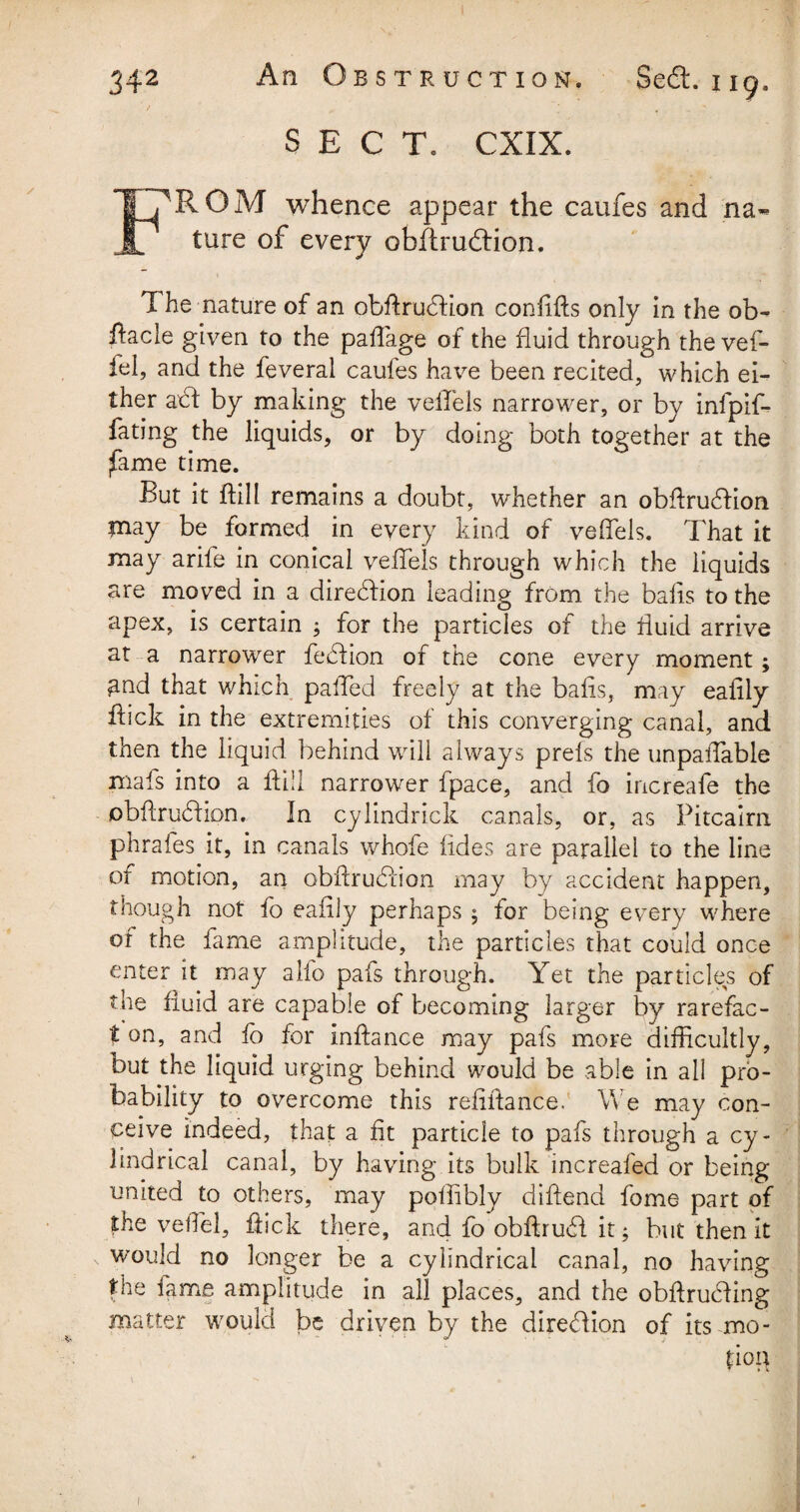 SECT. CXIX. T7ROM whence appear the caufes and na¬ il ture of every obftrudiion. The nature of an obftrudHon confifts only in the ob¬ stacle given to the paflage of the fluid through the vef- fel, and the feveral caufes have been recited, which ei¬ ther axft by making the veiTels narrower, or by infpif- fating the liquids, or by doing both together at the fame time. But it ftill remains a doubt, whether an obftrudtion tnay be formed in every kind of veffels. That it may ariie in conical veffels through which the liquids are moved in a direction leading from the bails to the apex, is certain ; for the particles of the fluid arrive at a narrower feblion of the cone every moment; £nd that which pafled freely at the balls, may eafily flick in the extremities of this converging canal, and then the liquid behind will always prefs the unpaffable rnafs into a ftill narrower fpace, and fo increafe the obftrubtion. In cylindrick canals, or. as Pitcairn phrafes it, in canals whole fades are parallel to the line of motion, an obflrucflion may by accident happen, though not fo eafily perhaps ; for being every where of the fame amplitude, the particles that could once enter it may alfo pafs through. Yet the particles of the fluid are capable of becoming larger by rarefac- t on, and fb for inftance may pafs more difficultly, but the liquid urging behind would be able in all pro¬ bability to overcome this refiftance. We may con¬ ceive indeed, that a fit particle to pafs through a cy¬ lindrical canal, by having its bulk increafed or being united to others, may poflibly diftend fome part of the veflel, flick there, and fo obftrudf it; but then it would no longer be a cylindrical canal, no having the fame amplitude in all places, and the obftrucfling matter would be driven by the direction of its mo - poa