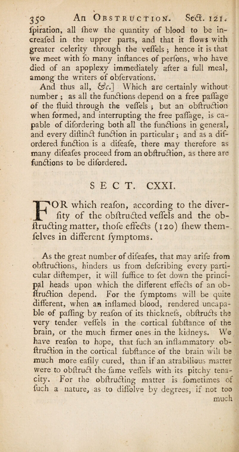 fpiration, all fhew the quantity of blood to be in- ereafed in the upper parts, and that it flows with greater celerity through the veflels ; hence it is that we meet with fo many inftances of perfons, who have died of an apoplexy immediately after a full meal, among the writers of obfervations. And thus all, &V.] Which are certainly without number ; as all the functions depend on a free paflage of the fluid through the veflels ; but an obftrudfion when formed, and interrupting the free paflage, is ca¬ pable of difordering both all the functions in general, and every diftindl function in particular; and as a dis¬ ordered function is a difeafe, there may therefore as many difeafes proceed from an obftrudlion, as there are fundlions to be difordered. SECT. CXXI. F^OR which reafon, according to the diver- fity of the obftructed veflels and the ob¬ it rudling matter, thofe effects (120) fhew them- felves in different fymptoms. As the great number of difeafes, that may arife from obftrudfions, hinders us from defcribing every parti¬ cular diftemper, it will fuffice to fet down the princi¬ pal heads upon which the different efledfs of an ob- nrudfion depend. For the fymptoms will be quite different, when an inflamed blood, rendered uncapa- ble of pafling by reafon of its thicknefs, obftrubts the very tender veflels in the cortical lubftance of the brain, or the much firmer ones in the kidneys. We have reafon to hope, that fuch an inflammatory ob- ftrudlion in the cortical fubftance of the brain will be much more eafily cured, than if an atrabilious matter were to obftrudi the fame veflels with its pitchy tena¬ city. For the obflrudiing matter is fometimes of fuch a nature, as to diflblve by degrees, if not too much