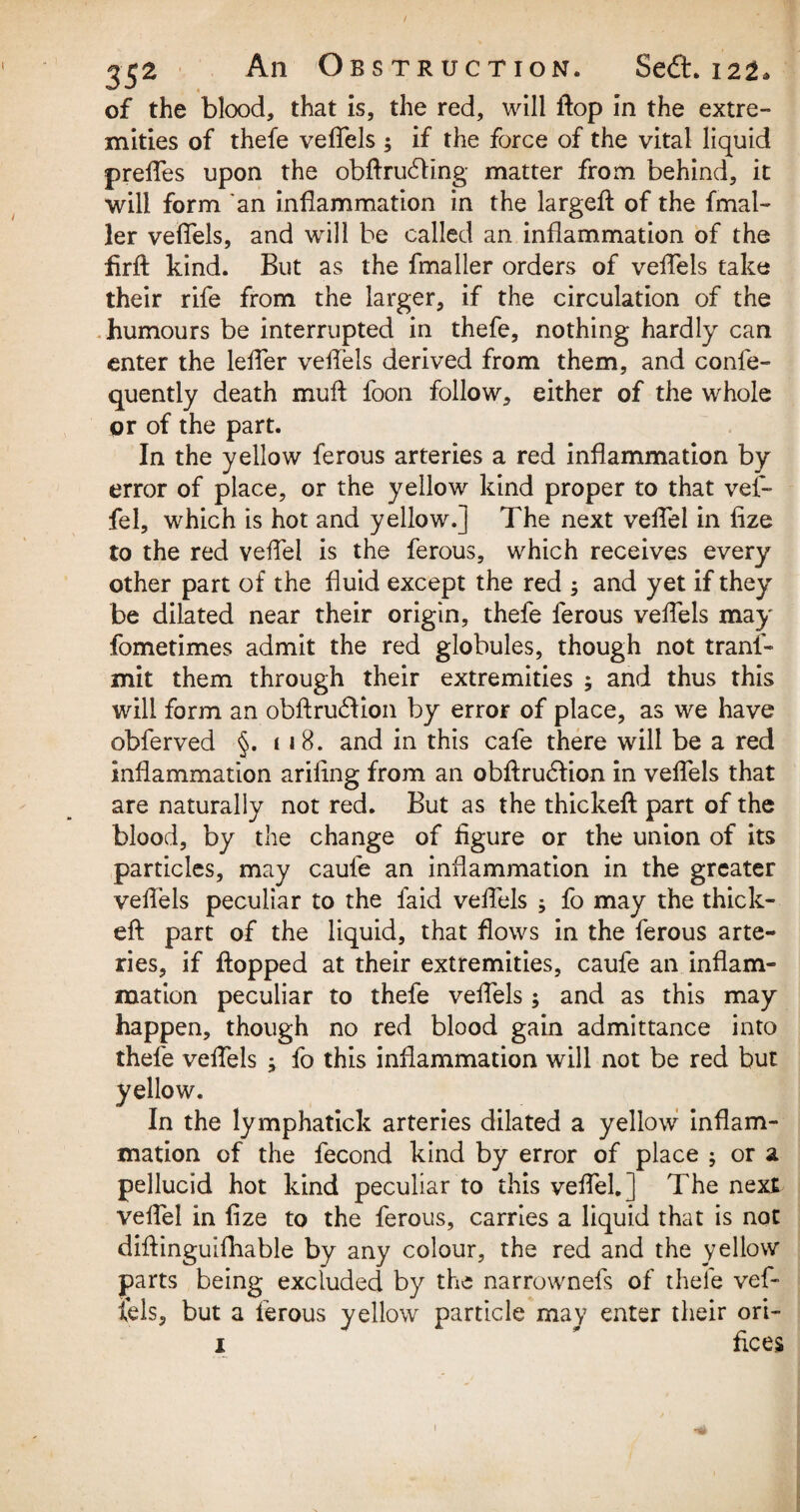 of the blood, that is, the red, will flop in the extre¬ mities of thefe veffels ; if the force of the vital liquid preffes upon the obftrudling matter from behind, it will form an inflammation in the largeft of the fmal- ler veffels, and will be called an inflammation of the iirft kind. But as the fmaller orders of veffels take their rife from the larger, if the circulation of the humours be interrupted in thefe, nothing hardly can enter the leffer veftels derived from them, and confe- quently death mull foon follow, either of the whole or of the part. In the yellow ferous arteries a red inflammation by error of place, or the yellow kind proper to that vef- fel, which is hot and yellow.] The next veffel in fize to the red veffel is the ferous, which receives every other part of the fluid except the red 5 and yet if they be dilated near their origin, thefe ferous veffels may fometimes admit the red globules, though not tranf- mit them through their extremities ; and thus this will form an obftrudlion by error of place, as we have obferved §. 118. and in this cafe there will be a red inflammation arifing from an obftrudlion in veffels that are naturally not red. But as the thickeft part of the blood, by the change of figure or the union of its particles, may caufe an inflammation in the greater veffels peculiar to the laid veffels ^ fo may the thick- eft part of the liquid, that flows in the ferous arte¬ ries, if flopped at their extremities, caufe an inflam¬ mation peculiar to thefe veffels ; and as this may happen, though no red blood gain admittance into thefe veffels fo this inflammation will not be red but yellow. In the lymphatick arteries dilated a yellow inflam¬ mation of the fecond kind by error of place ; or a pellucid hot kind peculiar to this veffel. ] The next veffel in fize to the ferous, carries a liquid that is not diftinguifhable by any colour, the red and the yellow parts being excluded by the narrownels of thele vef¬ fels, but a ferous yellow particle may enter their ori- x * flees